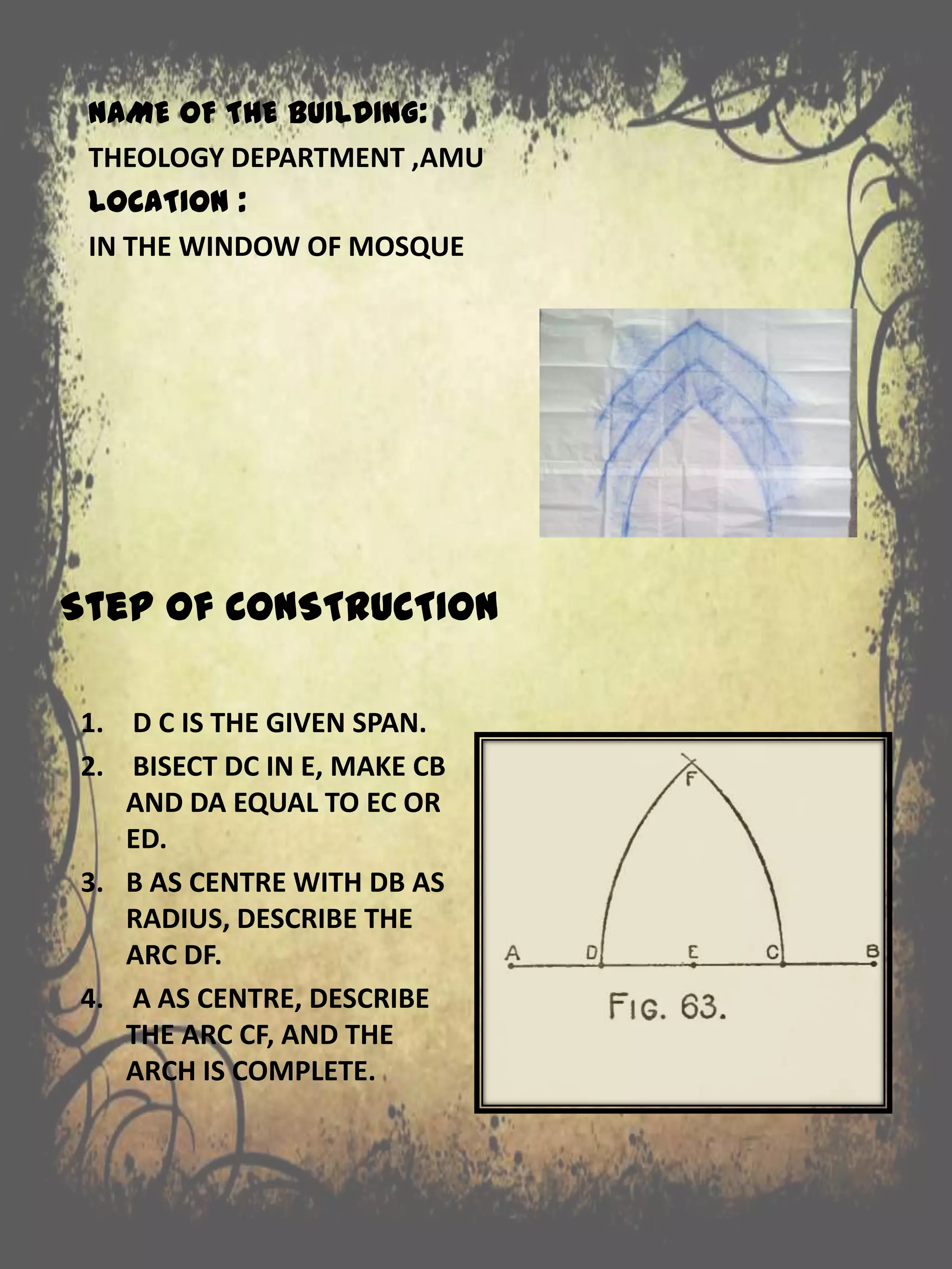 Step of CONSTRUCTION
1. D C IS THE GIVEN SPAN.
2. BISECT DC IN E, MAKE CB
AND DA EQUAL TO EC OR
ED.
3. B AS CENTRE WITH DB AS
RADIUS, DESCRIBE THE
ARC DF.
4. A AS CENTRE, DESCRIBE
THE ARC CF, AND THE
ARCH IS COMPLETE.
NAME OF THE BUILDING:
THEOLOGY DEPARTMENT ,AMU
LOCATION :
IN THE WINDOW OF MOSQUE
 