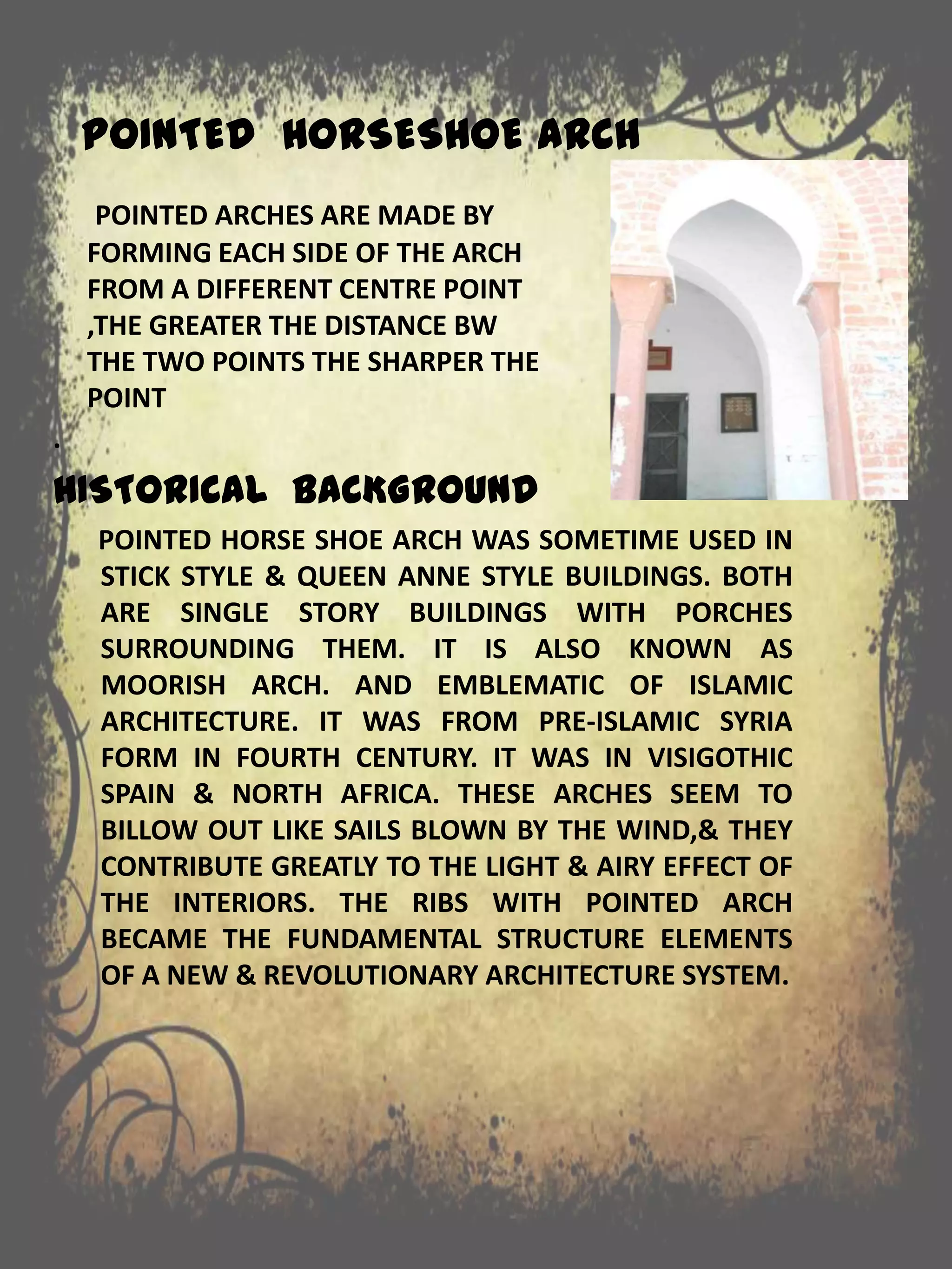 POINTED HORSESHOE ARCH
.
HISTORICAL BACKGROUND
POINTED HORSE SHOE ARCH WAS SOMETIME USED IN
STICK STYLE & QUEEN ANNE STYLE BUILDINGS. BOTH
ARE SINGLE STORY BUILDINGS WITH PORCHES
SURROUNDING THEM. IT IS ALSO KNOWN AS
MOORISH ARCH. AND EMBLEMATIC OF ISLAMIC
ARCHITECTURE. IT WAS FROM PRE-ISLAMIC SYRIA
FORM IN FOURTH CENTURY. IT WAS IN VISIGOTHIC
SPAIN & NORTH AFRICA. THESE ARCHES SEEM TO
BILLOW OUT LIKE SAILS BLOWN BY THE WIND,& THEY
CONTRIBUTE GREATLY TO THE LIGHT & AIRY EFFECT OF
THE INTERIORS. THE RIBS WITH POINTED ARCH
BECAME THE FUNDAMENTAL STRUCTURE ELEMENTS
OF A NEW & REVOLUTIONARY ARCHITECTURE SYSTEM.
POINTED ARCHES ARE MADE BY
FORMING EACH SIDE OF THE ARCH
FROM A DIFFERENT CENTRE POINT
,THE GREATER THE DISTANCE BW
THE TWO POINTS THE SHARPER THE
POINT
 