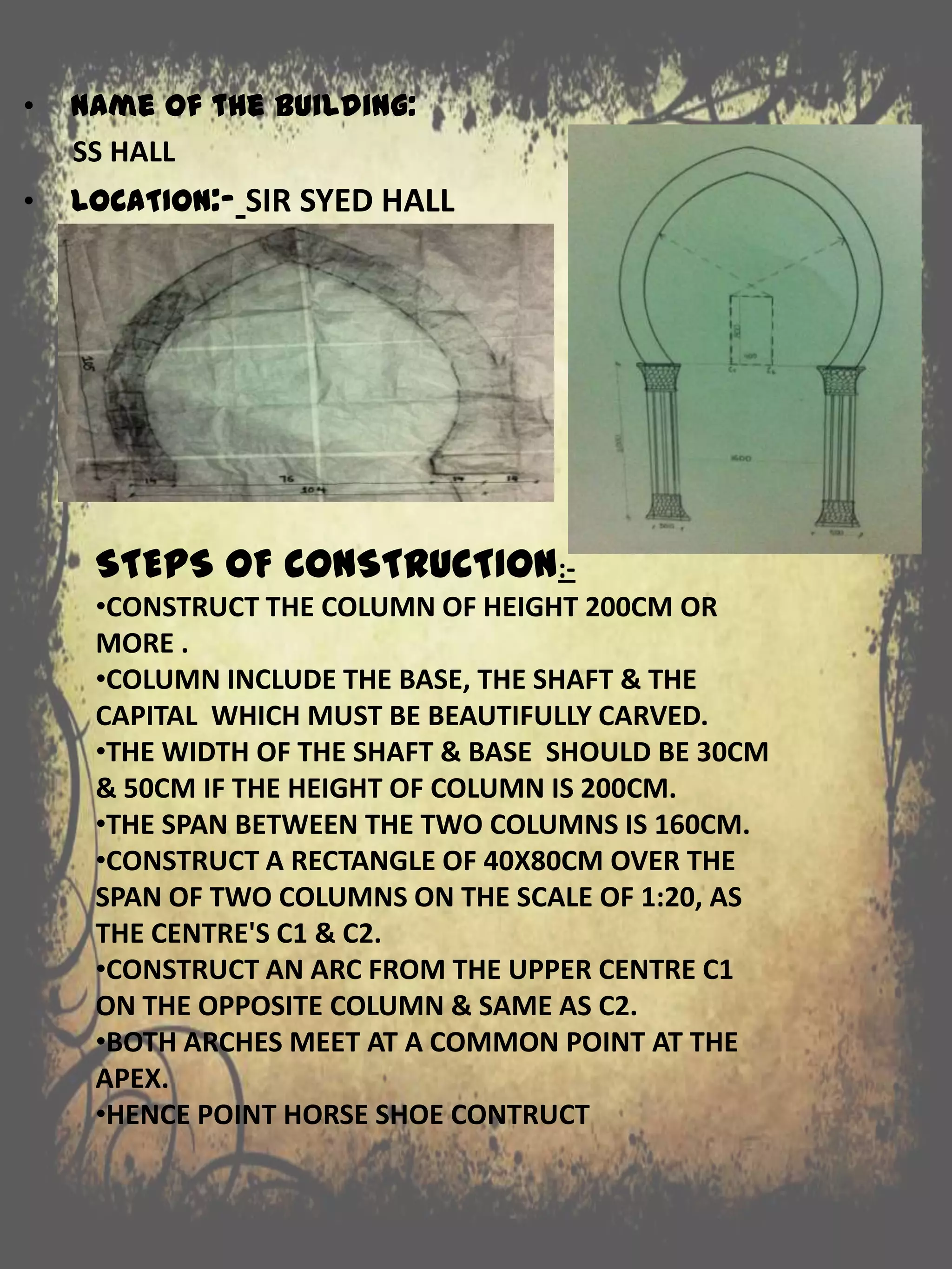 STEPS OF CONSTRUCTION:-
•CONSTRUCT THE COLUMN OF HEIGHT 200CM OR
MORE .
•COLUMN INCLUDE THE BASE, THE SHAFT & THE
CAPITAL WHICH MUST BE BEAUTIFULLY CARVED.
•THE WIDTH OF THE SHAFT & BASE SHOULD BE 30CM
& 50CM IF THE HEIGHT OF COLUMN IS 200CM.
•THE SPAN BETWEEN THE TWO COLUMNS IS 160CM.
•CONSTRUCT A RECTANGLE OF 40X80CM OVER THE
SPAN OF TWO COLUMNS ON THE SCALE OF 1:20, AS
THE CENTRE'S C1 & C2.
•CONSTRUCT AN ARC FROM THE UPPER CENTRE C1
ON THE OPPOSITE COLUMN & SAME AS C2.
•BOTH ARCHES MEET AT A COMMON POINT AT THE
APEX.
•HENCE POINT HORSE SHOE CONTRUCT
• Name of the building:
SS HALL
• LOCATION:- SIR SYED HALL
 