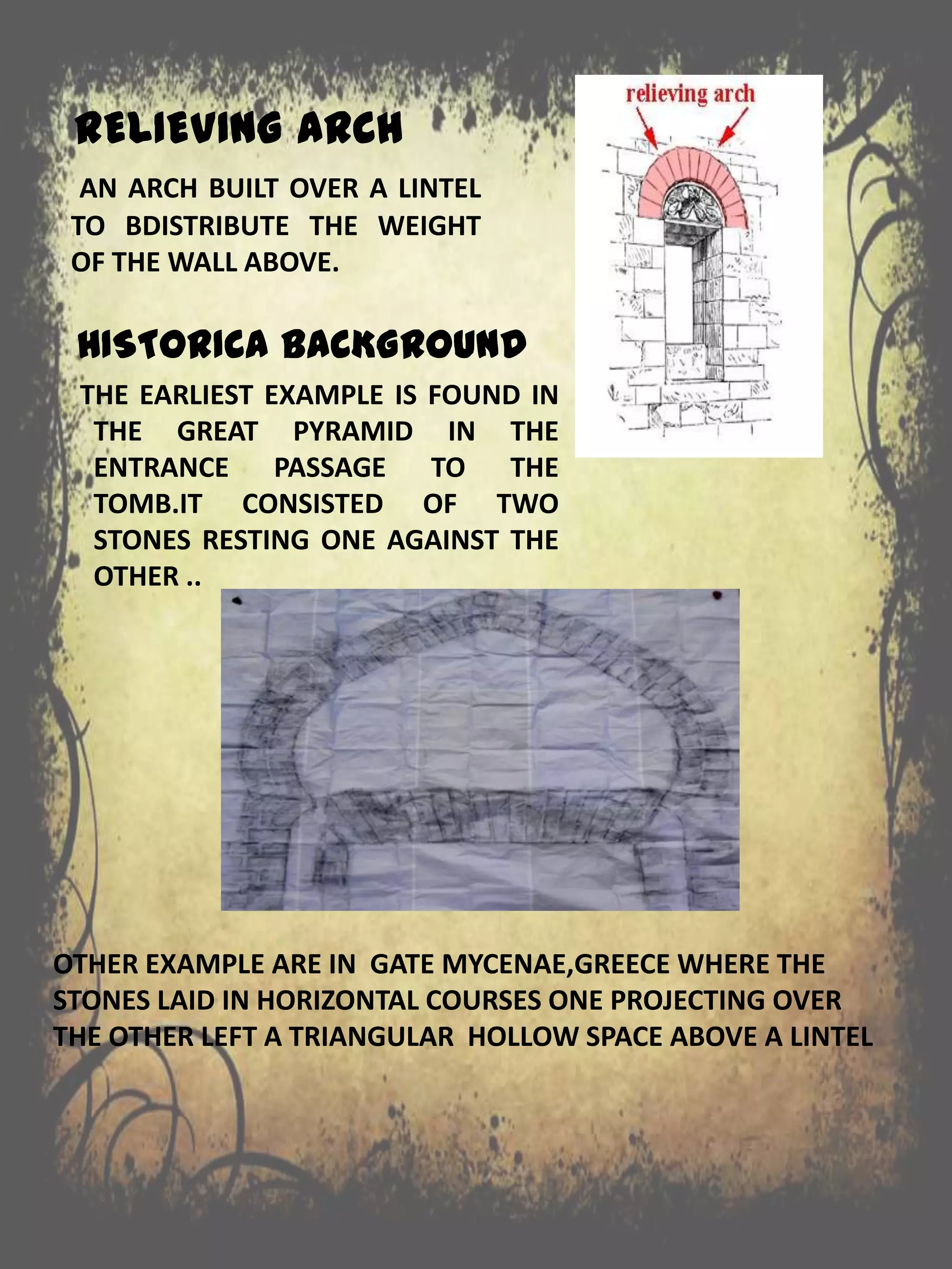 RELIEVING ARCH
HISTORICA BACKGROUND
THE EARLIEST EXAMPLE IS FOUND IN
THE GREAT PYRAMID IN THE
ENTRANCE PASSAGE TO THE
TOMB.IT CONSISTED OF TWO
STONES RESTING ONE AGAINST THE
OTHER ..
AN ARCH BUILT OVER A LINTEL
TO BDISTRIBUTE THE WEIGHT
OF THE WALL ABOVE.
OTHER EXAMPLE ARE IN GATE MYCENAE,GREECE WHERE THE
STONES LAID IN HORIZONTAL COURSES ONE PROJECTING OVER
THE OTHER LEFT A TRIANGULAR HOLLOW SPACE ABOVE A LINTEL
 
