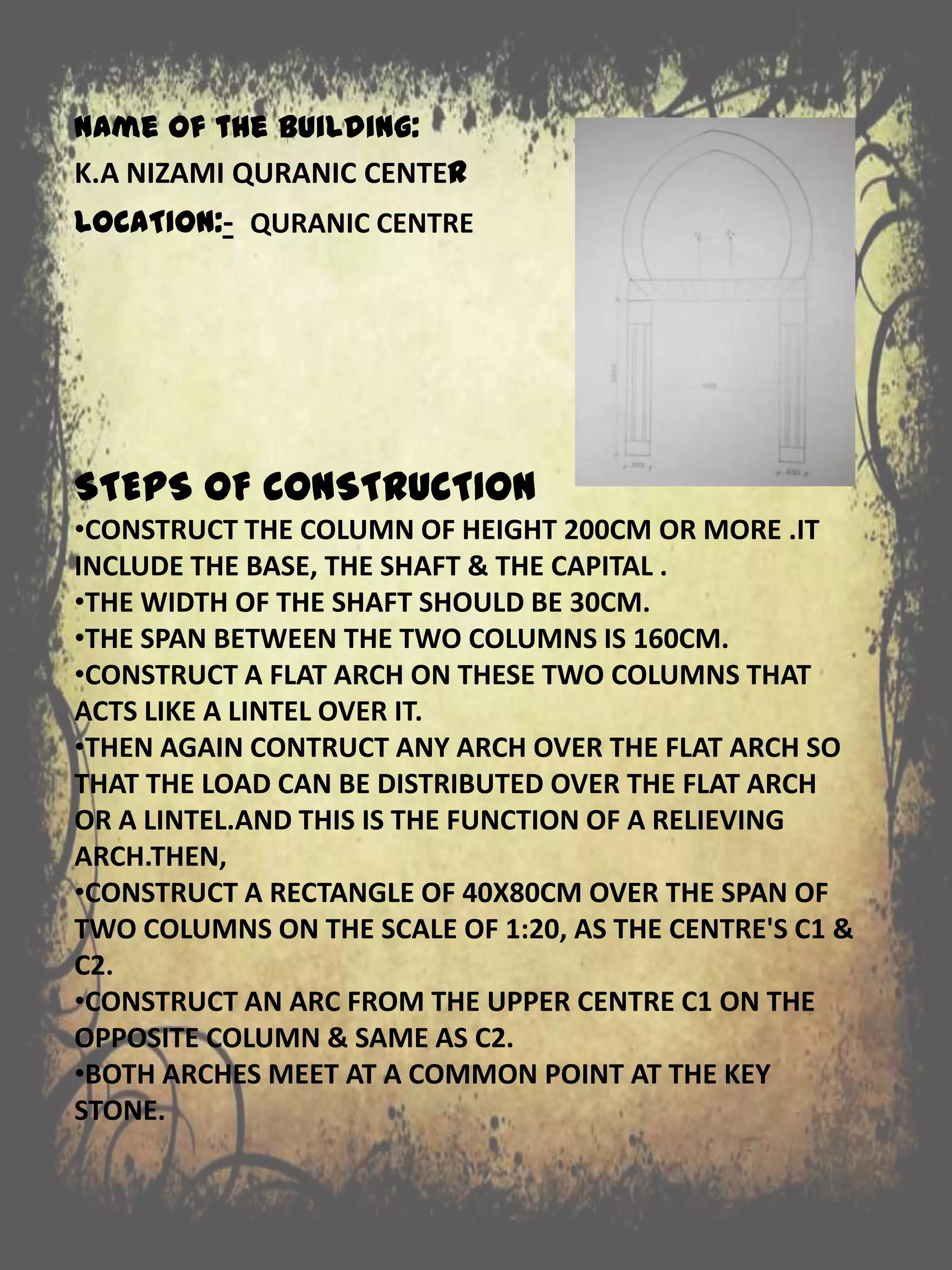 STEPS OF CONSTRUCTION
•CONSTRUCT THE COLUMN OF HEIGHT 200CM OR MORE .IT
INCLUDE THE BASE, THE SHAFT & THE CAPITAL .
•THE WIDTH OF THE SHAFT SHOULD BE 30CM.
•THE SPAN BETWEEN THE TWO COLUMNS IS 160CM.
•CONSTRUCT A FLAT ARCH ON THESE TWO COLUMNS THAT
ACTS LIKE A LINTEL OVER IT.
•THEN AGAIN CONTRUCT ANY ARCH OVER THE FLAT ARCH SO
THAT THE LOAD CAN BE DISTRIBUTED OVER THE FLAT ARCH
OR A LINTEL.AND THIS IS THE FUNCTION OF A RELIEVING
ARCH.THEN,
•CONSTRUCT A RECTANGLE OF 40X80CM OVER THE SPAN OF
TWO COLUMNS ON THE SCALE OF 1:20, AS THE CENTRE'S C1 &
C2.
•CONSTRUCT AN ARC FROM THE UPPER CENTRE C1 ON THE
OPPOSITE COLUMN & SAME AS C2.
•BOTH ARCHES MEET AT A COMMON POINT AT THE KEY
STONE.
Name of the building:
K.A NIZAMI QURANIC CENTER
LOCATION:- QURANIC CENTRE
 