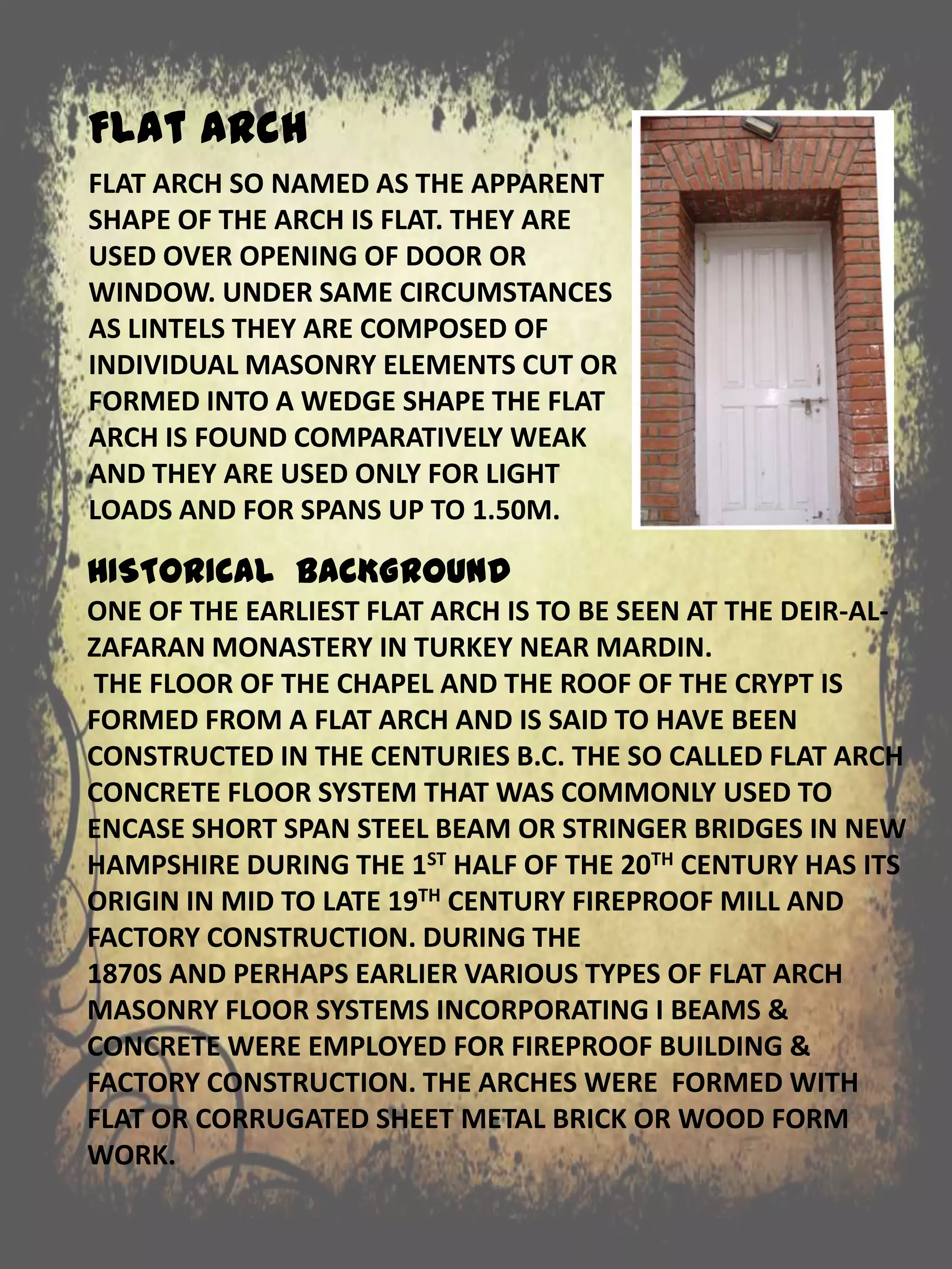 HISTORICAL BACKGROUND
ONE OF THE EARLIEST FLAT ARCH IS TO BE SEEN AT THE DEIR-AL-
ZAFARAN MONASTERY IN TURKEY NEAR MARDIN.
THE FLOOR OF THE CHAPEL AND THE ROOF OF THE CRYPT IS
FORMED FROM A FLAT ARCH AND IS SAID TO HAVE BEEN
CONSTRUCTED IN THE CENTURIES B.C. THE SO CALLED FLAT ARCH
CONCRETE FLOOR SYSTEM THAT WAS COMMONLY USED TO
ENCASE SHORT SPAN STEEL BEAM OR STRINGER BRIDGES IN NEW
HAMPSHIRE DURING THE 1ST HALF OF THE 20TH CENTURY HAS ITS
ORIGIN IN MID TO LATE 19TH CENTURY FIREPROOF MILL AND
FACTORY CONSTRUCTION. DURING THE
1870S AND PERHAPS EARLIER VARIOUS TYPES OF FLAT ARCH
MASONRY FLOOR SYSTEMS INCORPORATING I BEAMS &
CONCRETE WERE EMPLOYED FOR FIREPROOF BUILDING &
FACTORY CONSTRUCTION. THE ARCHES WERE FORMED WITH
FLAT OR CORRUGATED SHEET METAL BRICK OR WOOD FORM
WORK.
FLAT ARCH SO NAMED AS THE APPARENT
SHAPE OF THE ARCH IS FLAT. THEY ARE
USED OVER OPENING OF DOOR OR
WINDOW. UNDER SAME CIRCUMSTANCES
AS LINTELS THEY ARE COMPOSED OF
INDIVIDUAL MASONRY ELEMENTS CUT OR
FORMED INTO A WEDGE SHAPE THE FLAT
ARCH IS FOUND COMPARATIVELY WEAK
AND THEY ARE USED ONLY FOR LIGHT
LOADS AND FOR SPANS UP TO 1.50M.
Flat Arch
 