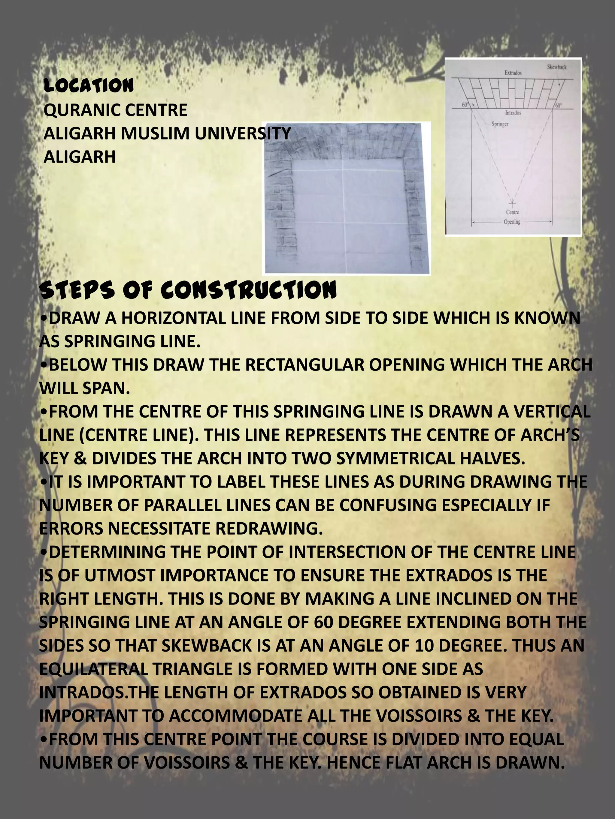 STEPS OF CONSTRUCTION
•DRAW A HORIZONTAL LINE FROM SIDE TO SIDE WHICH IS KNOWN
AS SPRINGING LINE.
•BELOW THIS DRAW THE RECTANGULAR OPENING WHICH THE ARCH
WILL SPAN.
•FROM THE CENTRE OF THIS SPRINGING LINE IS DRAWN A VERTICAL
LINE (CENTRE LINE). THIS LINE REPRESENTS THE CENTRE OF ARCH’S
KEY & DIVIDES THE ARCH INTO TWO SYMMETRICAL HALVES.
•IT IS IMPORTANT TO LABEL THESE LINES AS DURING DRAWING THE
NUMBER OF PARALLEL LINES CAN BE CONFUSING ESPECIALLY IF
ERRORS NECESSITATE REDRAWING.
•DETERMINING THE POINT OF INTERSECTION OF THE CENTRE LINE
IS OF UTMOST IMPORTANCE TO ENSURE THE EXTRADOS IS THE
RIGHT LENGTH. THIS IS DONE BY MAKING A LINE INCLINED ON THE
SPRINGING LINE AT AN ANGLE OF 60 DEGREE EXTENDING BOTH THE
SIDES SO THAT SKEWBACK IS AT AN ANGLE OF 10 DEGREE. THUS AN
EQUILATERAL TRIANGLE IS FORMED WITH ONE SIDE AS
INTRADOS.THE LENGTH OF EXTRADOS SO OBTAINED IS VERY
IMPORTANT TO ACCOMMODATE ALL THE VOISSOIRS & THE KEY.
•FROM THIS CENTRE POINT THE COURSE IS DIVIDED INTO EQUAL
NUMBER OF VOISSOIRS & THE KEY. HENCE FLAT ARCH IS DRAWN.
LOCATION
QURANIC CENTRE
ALIGARH MUSLIM UNIVERSITY
ALIGARH
 