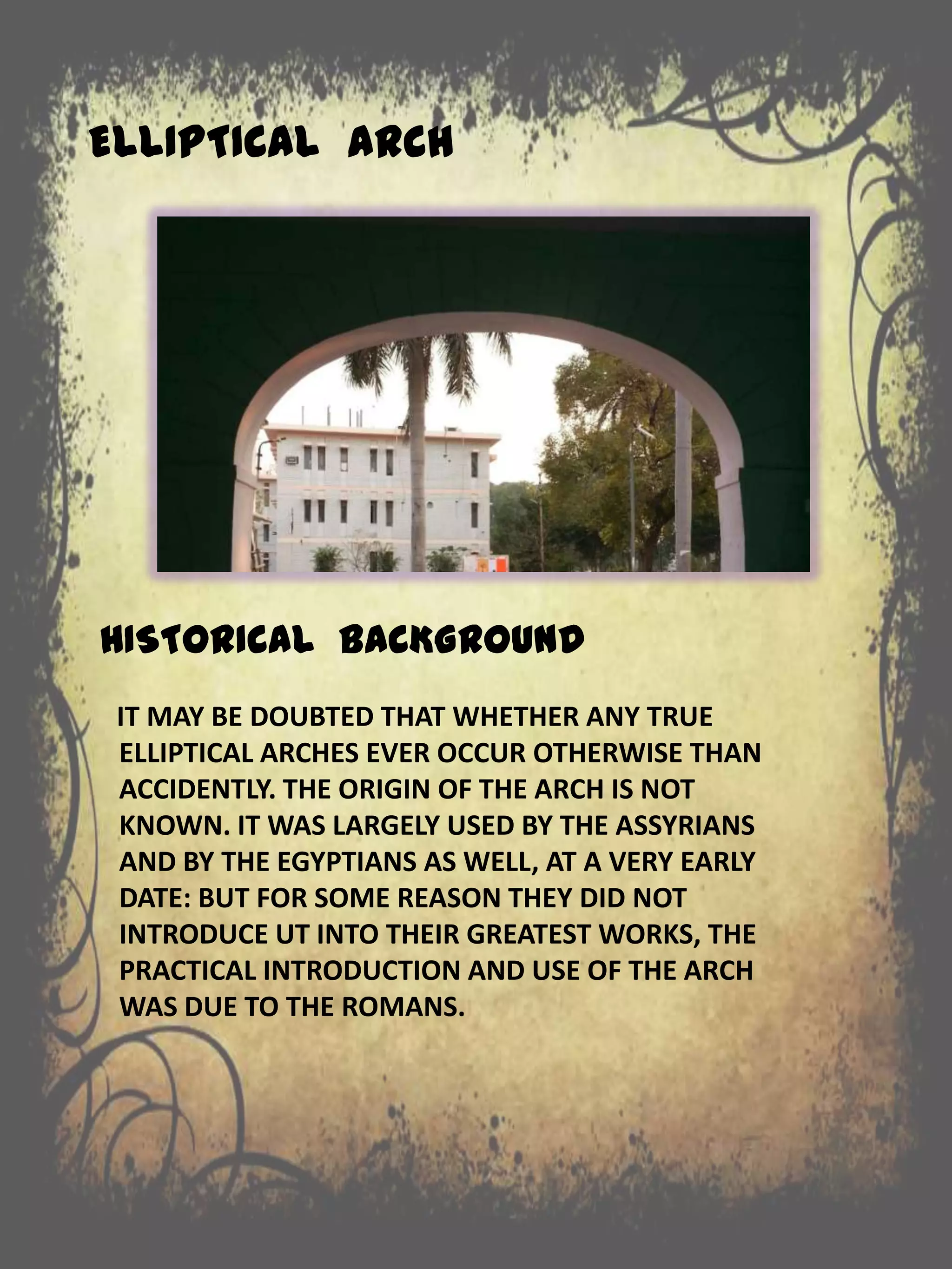 ELLIPTICAL ARCH
HISTORICAL BACKGROUND
IT MAY BE DOUBTED THAT WHETHER ANY TRUE
ELLIPTICAL ARCHES EVER OCCUR OTHERWISE THAN
ACCIDENTLY. THE ORIGIN OF THE ARCH IS NOT
KNOWN. IT WAS LARGELY USED BY THE ASSYRIANS
AND BY THE EGYPTIANS AS WELL, AT A VERY EARLY
DATE: BUT FOR SOME REASON THEY DID NOT
INTRODUCE UT INTO THEIR GREATEST WORKS, THE
PRACTICAL INTRODUCTION AND USE OF THE ARCH
WAS DUE TO THE ROMANS.
 
