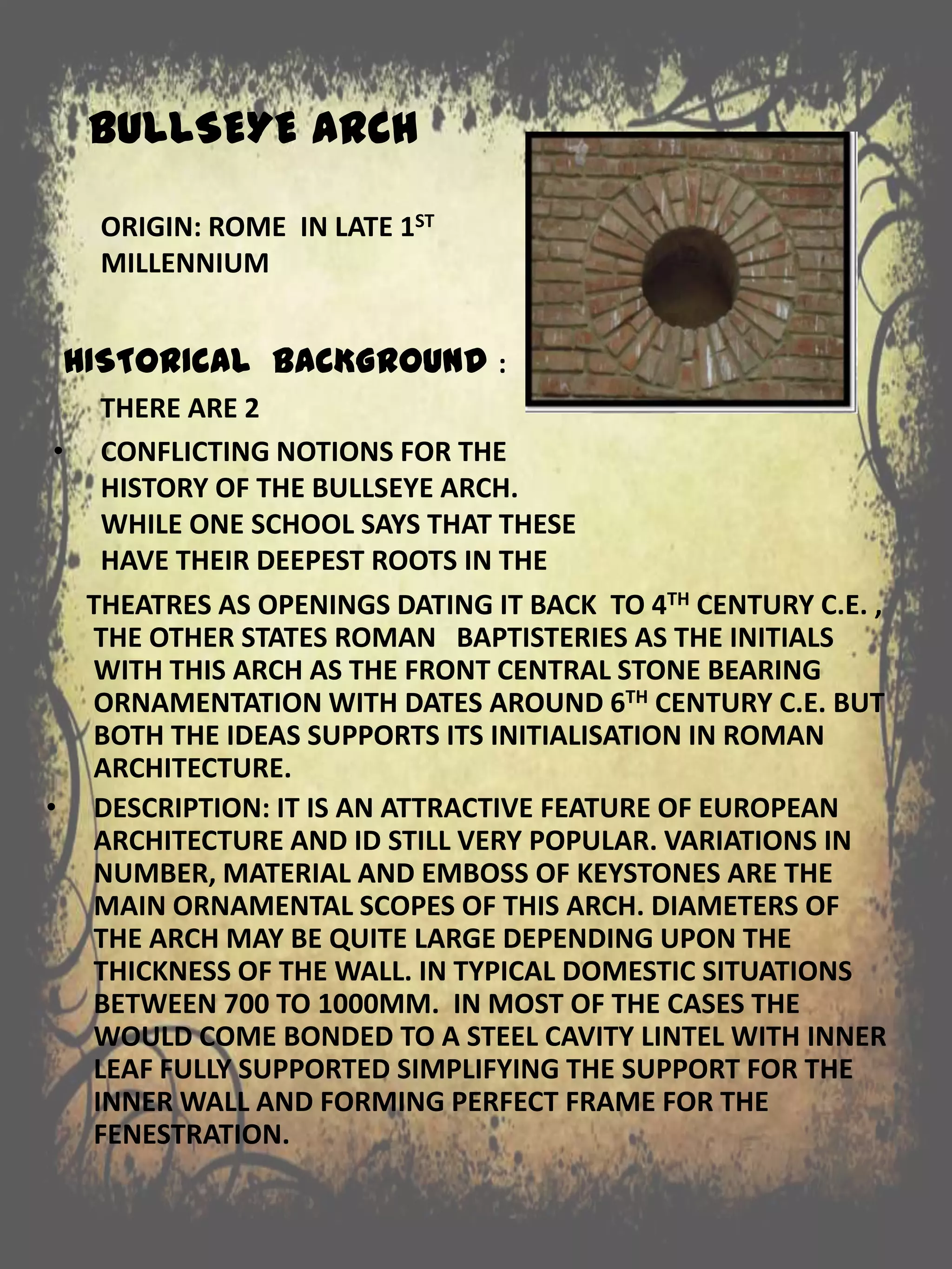 BULLSEYE ARCH
THEATRES AS OPENINGS DATING IT BACK TO 4TH CENTURY C.E. ,
THE OTHER STATES ROMAN BAPTISTERIES AS THE INITIALS
WITH THIS ARCH AS THE FRONT CENTRAL STONE BEARING
ORNAMENTATION WITH DATES AROUND 6TH CENTURY C.E. BUT
BOTH THE IDEAS SUPPORTS ITS INITIALISATION IN ROMAN
ARCHITECTURE.
• DESCRIPTION: IT IS AN ATTRACTIVE FEATURE OF EUROPEAN
ARCHITECTURE AND ID STILL VERY POPULAR. VARIATIONS IN
NUMBER, MATERIAL AND EMBOSS OF KEYSTONES ARE THE
MAIN ORNAMENTAL SCOPES OF THIS ARCH. DIAMETERS OF
THE ARCH MAY BE QUITE LARGE DEPENDING UPON THE
THICKNESS OF THE WALL. IN TYPICAL DOMESTIC SITUATIONS
BETWEEN 700 TO 1000MM. IN MOST OF THE CASES THE
WOULD COME BONDED TO A STEEL CAVITY LINTEL WITH INNER
LEAF FULLY SUPPORTED SIMPLIFYING THE SUPPORT FOR THE
INNER WALL AND FORMING PERFECT FRAME FOR THE
FENESTRATION.
ORIGIN: ROME IN LATE 1ST
MILLENNIUM
HISTORICAL BACKGROUND :
THERE ARE 2
• CONFLICTING NOTIONS FOR THE
HISTORY OF THE BULLSEYE ARCH.
WHILE ONE SCHOOL SAYS THAT THESE
HAVE THEIR DEEPEST ROOTS IN THE
 