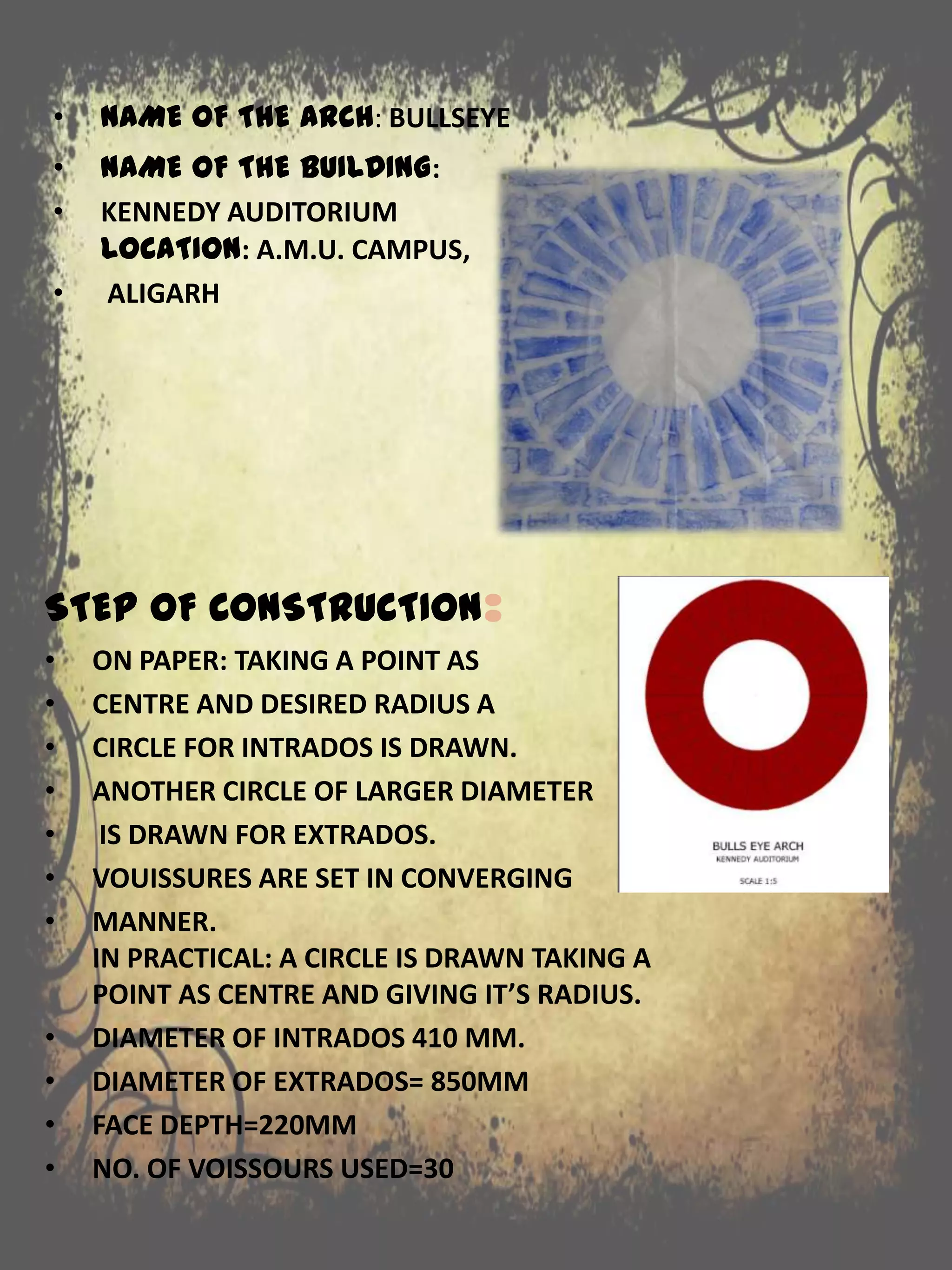 • NAME OF THE BUILDING:
• KENNEDY AUDITORIUM
LOCATION: A.M.U. CAMPUS,
• ALIGARH
STEP OF CONSTRUCTION:
• ON PAPER: TAKING A POINT AS
• CENTRE AND DESIRED RADIUS A
• CIRCLE FOR INTRADOS IS DRAWN.
• ANOTHER CIRCLE OF LARGER DIAMETER
• IS DRAWN FOR EXTRADOS.
• VOUISSURES ARE SET IN CONVERGING
• MANNER.
IN PRACTICAL: A CIRCLE IS DRAWN TAKING A
POINT AS CENTRE AND GIVING IT’S RADIUS.
• DIAMETER OF INTRADOS 410 MM.
• DIAMETER OF EXTRADOS= 850MM
• FACE DEPTH=220MM
• NO. OF VOISSOURS USED=30
• NAME OF THE ARCH: BULLSEYE
 