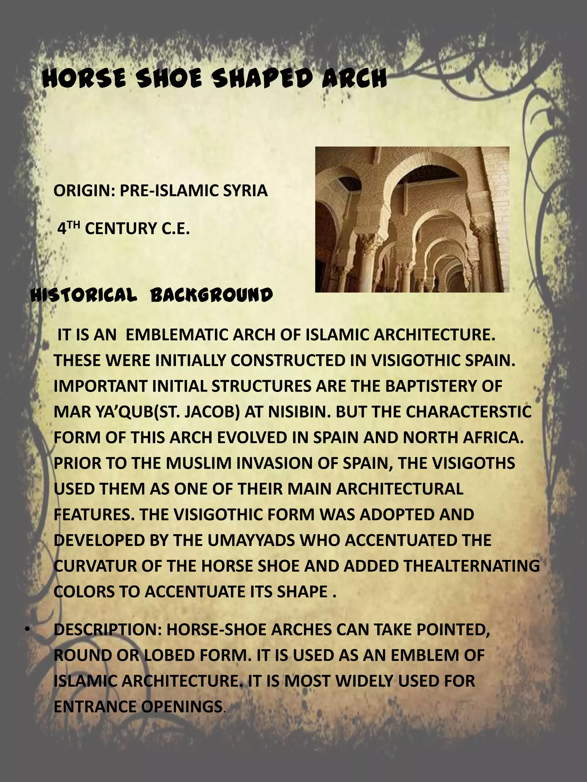 HORSE SHOE SHAPED ARCH
ORIGIN: PRE-ISLAMIC SYRIA
4TH CENTURY C.E.
HISTORICAL BACKGROUND
IT IS AN EMBLEMATIC ARCH OF ISLAMIC ARCHITECTURE.
THESE WERE INITIALLY CONSTRUCTED IN VISIGOTHIC SPAIN.
IMPORTANT INITIAL STRUCTURES ARE THE BAPTISTERY OF
MAR YA’QUB(ST. JACOB) AT NISIBIN. BUT THE CHARACTERSTIC
FORM OF THIS ARCH EVOLVED IN SPAIN AND NORTH AFRICA.
PRIOR TO THE MUSLIM INVASION OF SPAIN, THE VISIGOTHS
USED THEM AS ONE OF THEIR MAIN ARCHITECTURAL
FEATURES. THE VISIGOTHIC FORM WAS ADOPTED AND
DEVELOPED BY THE UMAYYADS WHO ACCENTUATED THE
CURVATUR OF THE HORSE SHOE AND ADDED THEALTERNATING
COLORS TO ACCENTUATE ITS SHAPE .
• DESCRIPTION: HORSE-SHOE ARCHES CAN TAKE POINTED,
ROUND OR LOBED FORM. IT IS USED AS AN EMBLEM OF
ISLAMIC ARCHITECTURE. IT IS MOST WIDELY USED FOR
ENTRANCE OPENINGS.
 