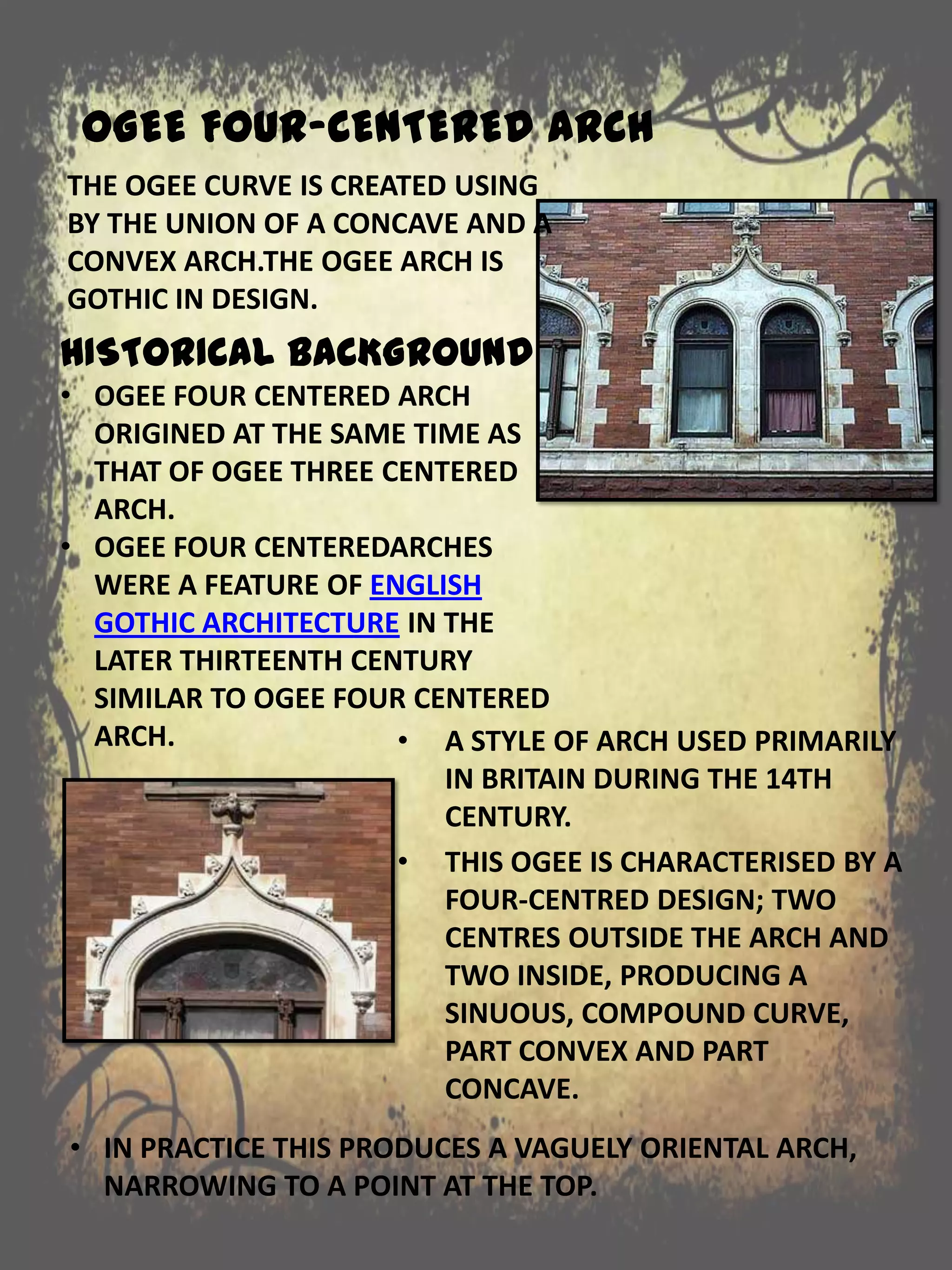 OGEE FOUR-CENTERED ARCH
• A STYLE OF ARCH USED PRIMARILY
IN BRITAIN DURING THE 14TH
CENTURY.
• THIS OGEE IS CHARACTERISED BY A
FOUR-CENTRED DESIGN; TWO
CENTRES OUTSIDE THE ARCH AND
TWO INSIDE, PRODUCING A
SINUOUS, COMPOUND CURVE,
PART CONVEX AND PART
CONCAVE.
HISTORICAL BACKGROUND
• OGEE FOUR CENTERED ARCH
ORIGINED AT THE SAME TIME AS
THAT OF OGEE THREE CENTERED
ARCH.
• OGEE FOUR CENTEREDARCHES
WERE A FEATURE OF ENGLISH
GOTHIC ARCHITECTURE IN THE
LATER THIRTEENTH CENTURY
SIMILAR TO OGEE FOUR CENTERED
ARCH.
• IN PRACTICE THIS PRODUCES A VAGUELY ORIENTAL ARCH,
NARROWING TO A POINT AT THE TOP.
THE OGEE CURVE IS CREATED USING
BY THE UNION OF A CONCAVE AND A
CONVEX ARCH.THE OGEE ARCH IS
GOTHIC IN DESIGN.
 