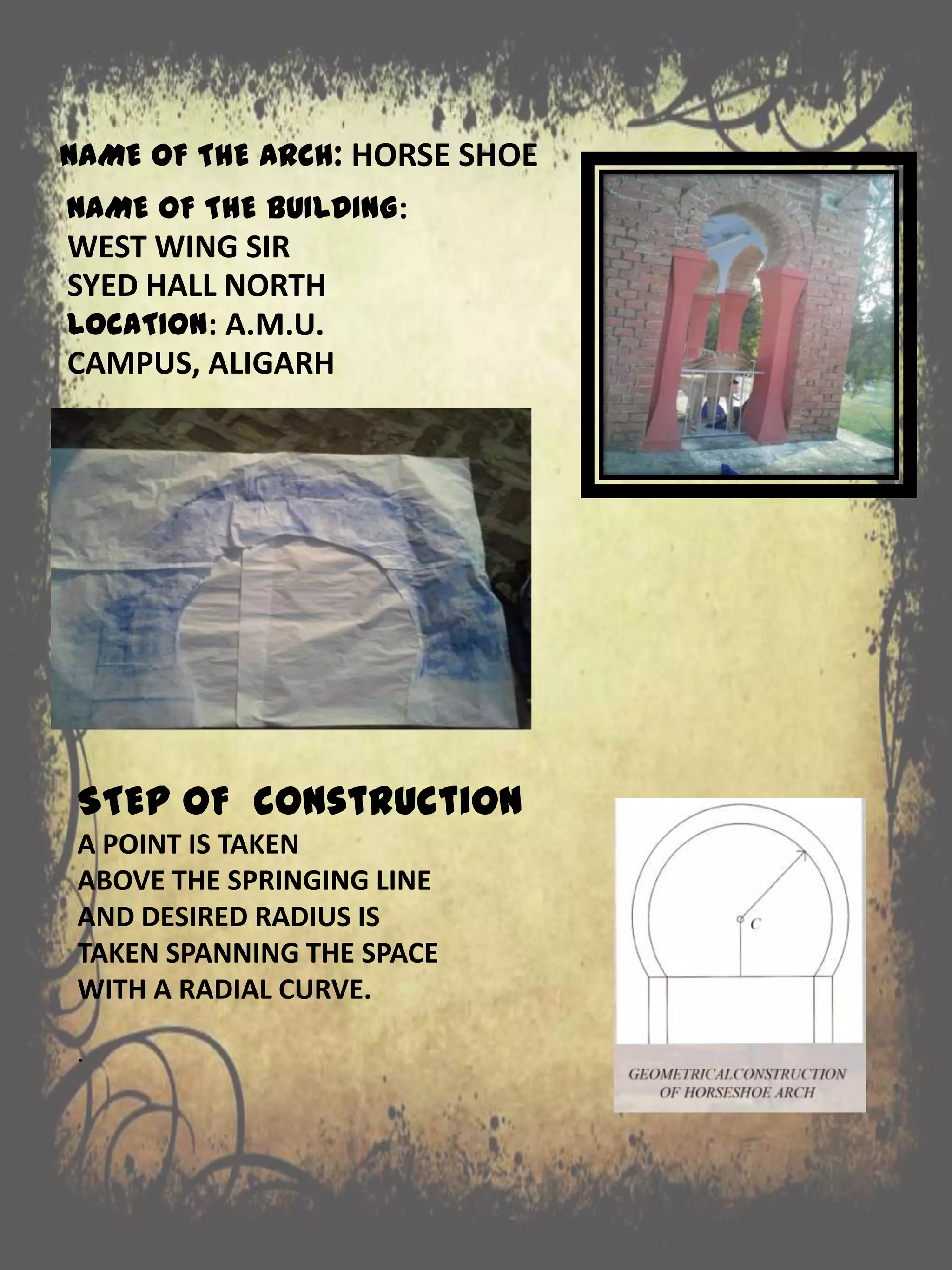 NAME OF THE BUILDING:
WEST WING SIR
SYED HALL NORTH
LOCATION: A.M.U.
CAMPUS, ALIGARH
STEP OF construction
A POINT IS TAKEN
ABOVE THE SPRINGING LINE
AND DESIRED RADIUS IS
TAKEN SPANNING THE SPACE
WITH A RADIAL CURVE.
.
NAME OF THE ARCH: HORSE SHOE
 
