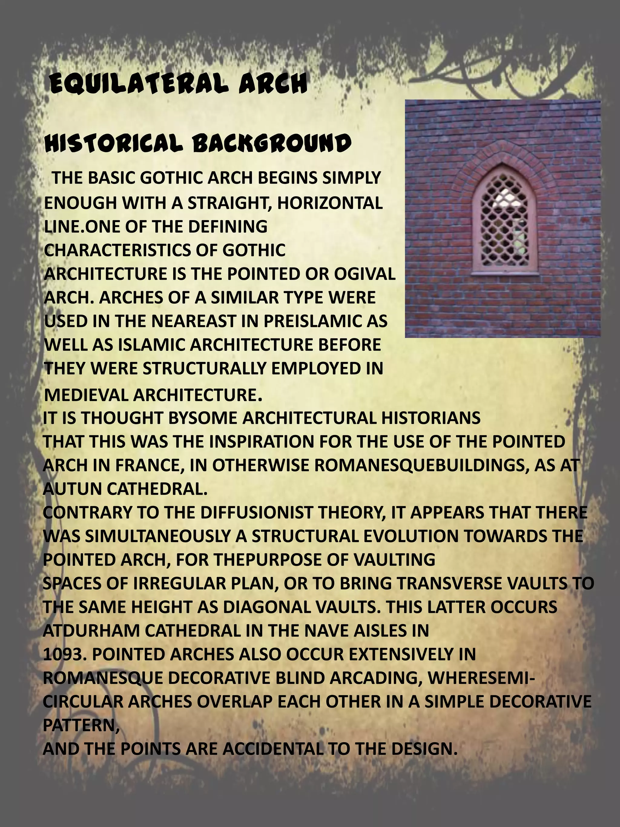 EQUILATERAL ARCH
IT IS THOUGHT BYSOME ARCHITECTURAL HISTORIANS
THAT THIS WAS THE INSPIRATION FOR THE USE OF THE POINTED
ARCH IN FRANCE, IN OTHERWISE ROMANESQUEBUILDINGS, AS AT
AUTUN CATHEDRAL.
CONTRARY TO THE DIFFUSIONIST THEORY, IT APPEARS THAT THERE
WAS SIMULTANEOUSLY A STRUCTURAL EVOLUTION TOWARDS THE
POINTED ARCH, FOR THEPURPOSE OF VAULTING
SPACES OF IRREGULAR PLAN, OR TO BRING TRANSVERSE VAULTS TO
THE SAME HEIGHT AS DIAGONAL VAULTS. THIS LATTER OCCURS
ATDURHAM CATHEDRAL IN THE NAVE AISLES IN
1093. POINTED ARCHES ALSO OCCUR EXTENSIVELY IN
ROMANESQUE DECORATIVE BLIND ARCADING, WHERESEMI-
CIRCULAR ARCHES OVERLAP EACH OTHER IN A SIMPLE DECORATIVE
PATTERN,
AND THE POINTS ARE ACCIDENTAL TO THE DESIGN.
HISTORICAL BACKGROUND
THE BASIC GOTHIC ARCH BEGINS SIMPLY
ENOUGH WITH A STRAIGHT, HORIZONTAL
LINE.ONE OF THE DEFINING
CHARACTERISTICS OF GOTHIC
ARCHITECTURE IS THE POINTED OR OGIVAL
ARCH. ARCHES OF A SIMILAR TYPE WERE
USED IN THE NEAREAST IN PREISLAMIC AS
WELL AS ISLAMIC ARCHITECTURE BEFORE
THEY WERE STRUCTURALLY EMPLOYED IN
MEDIEVAL ARCHITECTURE.
 