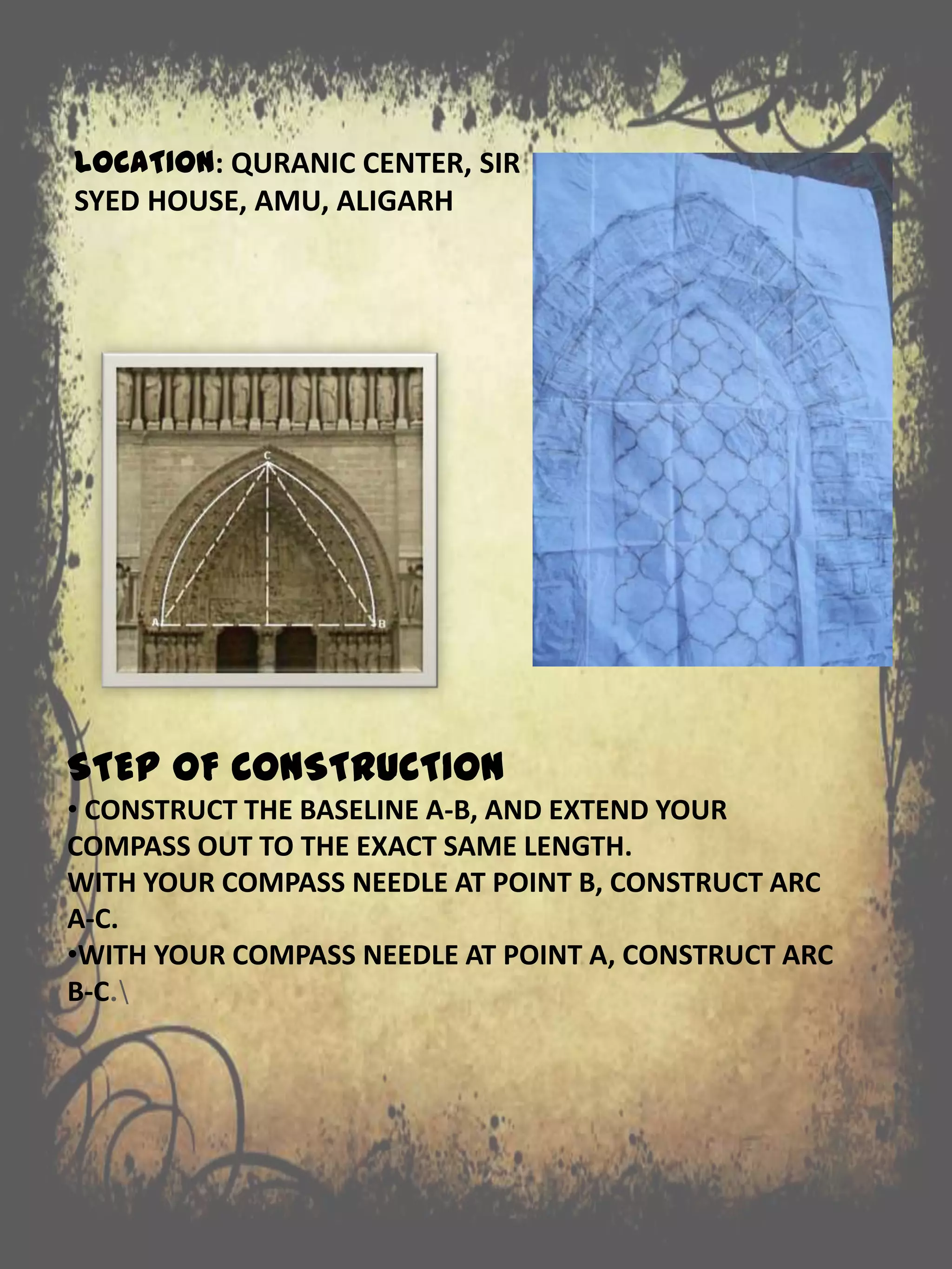 LOCATION: QURANIC CENTER, SIR
SYED HOUSE, AMU, ALIGARH
STEP OF CONSTRUCTION
• CONSTRUCT THE BASELINE A-B, AND EXTEND YOUR
COMPASS OUT TO THE EXACT SAME LENGTH.
WITH YOUR COMPASS NEEDLE AT POINT B, CONSTRUCT ARC
A-C.
•WITH YOUR COMPASS NEEDLE AT POINT A, CONSTRUCT ARC
B-C.
 