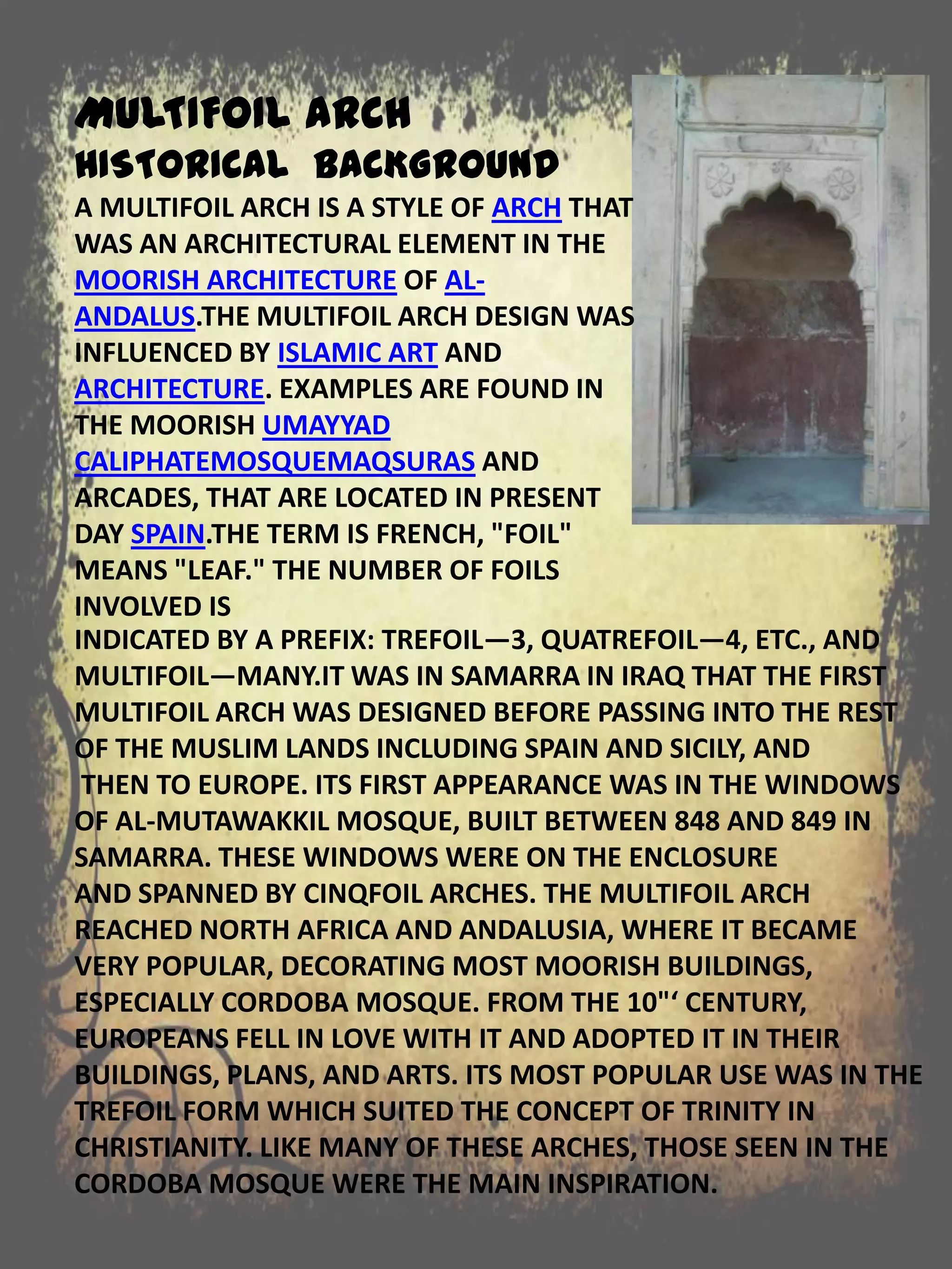 INDICATED BY A PREFIX: TREFOIL—3, QUATREFOIL—4, ETC., AND
MULTIFOIL—MANY.IT WAS IN SAMARRA IN IRAQ THAT THE FIRST
MULTIFOIL ARCH WAS DESIGNED BEFORE PASSING INTO THE REST
OF THE MUSLIM LANDS INCLUDING SPAIN AND SICILY, AND
THEN TO EUROPE. ITS FIRST APPEARANCE WAS IN THE WINDOWS
OF AL-MUTAWAKKIL MOSQUE, BUILT BETWEEN 848 AND 849 IN
SAMARRA. THESE WINDOWS WERE ON THE ENCLOSURE
AND SPANNED BY CINQFOIL ARCHES. THE MULTIFOIL ARCH
REACHED NORTH AFRICA AND ANDALUSIA, WHERE IT BECAME
VERY POPULAR, DECORATING MOST MOORISH BUILDINGS,
ESPECIALLY CORDOBA MOSQUE. FROM THE 10"‘ CENTURY,
EUROPEANS FELL IN LOVE WITH IT AND ADOPTED IT IN THEIR
BUILDINGS, PLANS, AND ARTS. ITS MOST POPULAR USE WAS IN THE
TREFOIL FORM WHICH SUITED THE CONCEPT OF TRINITY IN
CHRISTIANITY. LIKE MANY OF THESE ARCHES, THOSE SEEN IN THE
CORDOBA MOSQUE WERE THE MAIN INSPIRATION.
MULTIFOIL ARCH
HISTORICAL BACKGROUND
A MULTIFOIL ARCH IS A STYLE OF ARCH THAT
WAS AN ARCHITECTURAL ELEMENT IN THE
MOORISH ARCHITECTURE OF AL-
ANDALUS.THE MULTIFOIL ARCH DESIGN WAS
INFLUENCED BY ISLAMIC ART AND
ARCHITECTURE. EXAMPLES ARE FOUND IN
THE MOORISH UMAYYAD
CALIPHATEMOSQUEMAQSURAS AND
ARCADES, THAT ARE LOCATED IN PRESENT
DAY SPAIN.THE TERM IS FRENCH, "FOIL"
MEANS "LEAF." THE NUMBER OF FOILS
INVOLVED IS
 