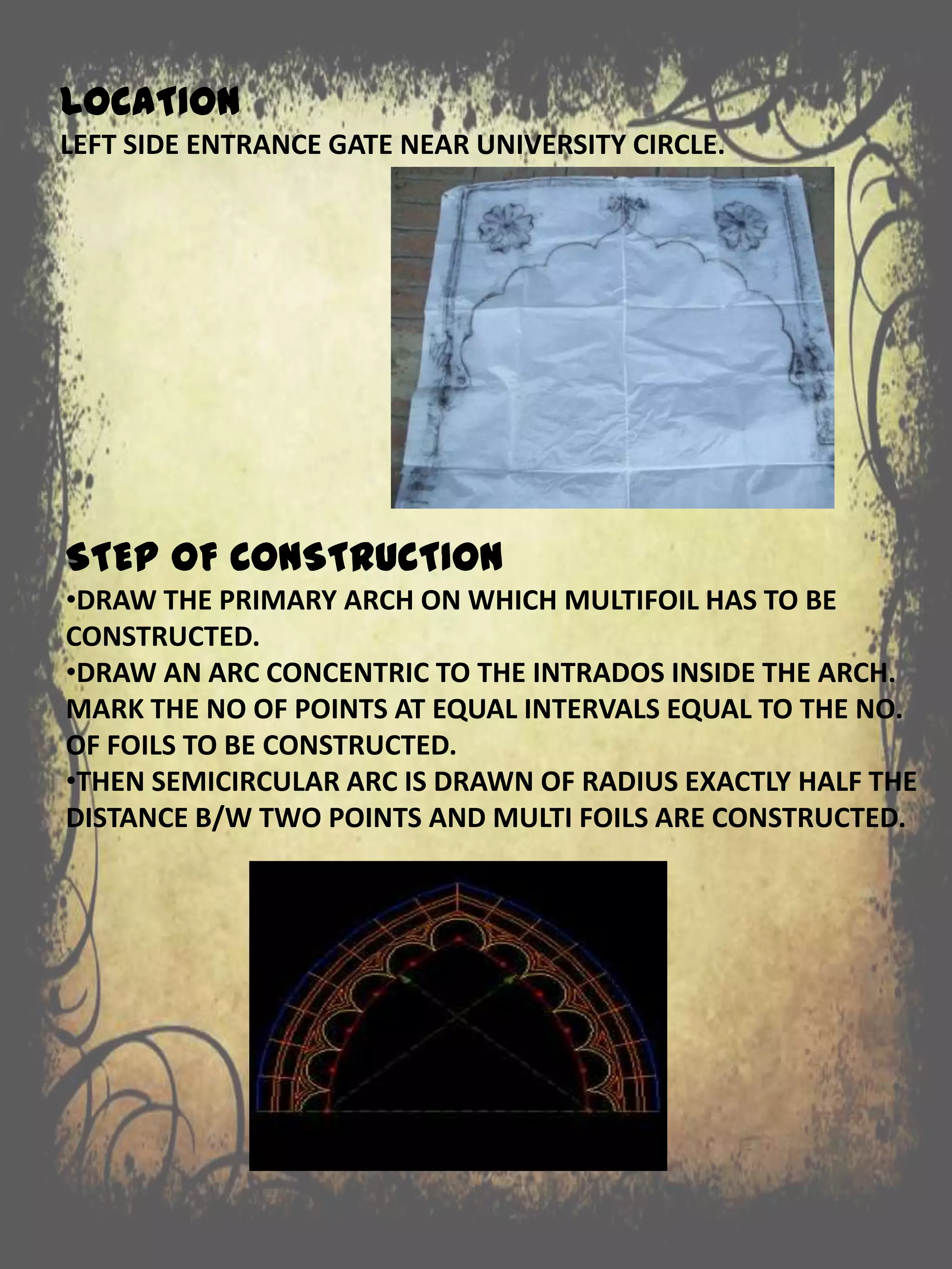LOCATION
LEFT SIDE ENTRANCE GATE NEAR UNIVERSITY CIRCLE.
STEP OF CONSTRUCTION
•DRAW THE PRIMARY ARCH ON WHICH MULTIFOIL HAS TO BE
CONSTRUCTED.
•DRAW AN ARC CONCENTRIC TO THE INTRADOS INSIDE THE ARCH.
MARK THE NO OF POINTS AT EQUAL INTERVALS EQUAL TO THE NO.
OF FOILS TO BE CONSTRUCTED.
•THEN SEMICIRCULAR ARC IS DRAWN OF RADIUS EXACTLY HALF THE
DISTANCE B/W TWO POINTS AND MULTI FOILS ARE CONSTRUCTED.
 