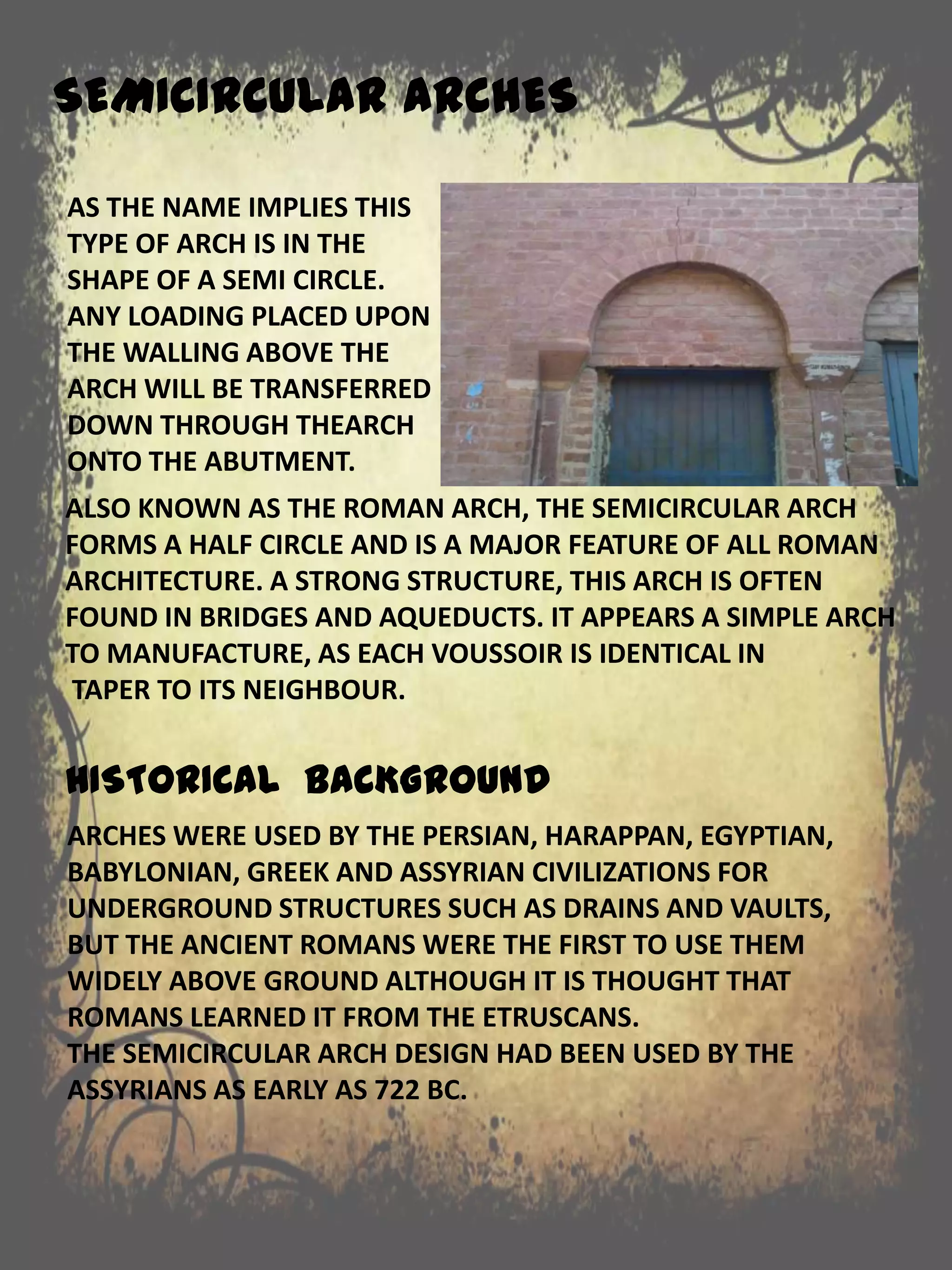 ALSO KNOWN AS THE ROMAN ARCH, THE SEMICIRCULAR ARCH
FORMS A HALF CIRCLE AND IS A MAJOR FEATURE OF ALL ROMAN
ARCHITECTURE. A STRONG STRUCTURE, THIS ARCH IS OFTEN
FOUND IN BRIDGES AND AQUEDUCTS. IT APPEARS A SIMPLE ARCH
TO MANUFACTURE, AS EACH VOUSSOIR IS IDENTICAL IN
TAPER TO ITS NEIGHBOUR.
HISTORICAL BACKGROUND
SEMICIRCULAR ARCHES
AS THE NAME IMPLIES THIS
TYPE OF ARCH IS IN THE
SHAPE OF A SEMI CIRCLE.
ANY LOADING PLACED UPON
THE WALLING ABOVE THE
ARCH WILL BE TRANSFERRED
DOWN THROUGH THEARCH
ONTO THE ABUTMENT.
ARCHES WERE USED BY THE PERSIAN, HARAPPAN, EGYPTIAN,
BABYLONIAN, GREEK AND ASSYRIAN CIVILIZATIONS FOR
UNDERGROUND STRUCTURES SUCH AS DRAINS AND VAULTS,
BUT THE ANCIENT ROMANS WERE THE FIRST TO USE THEM
WIDELY ABOVE GROUND ALTHOUGH IT IS THOUGHT THAT
ROMANS LEARNED IT FROM THE ETRUSCANS.
THE SEMICIRCULAR ARCH DESIGN HAD BEEN USED BY THE
ASSYRIANS AS EARLY AS 722 BC.
 