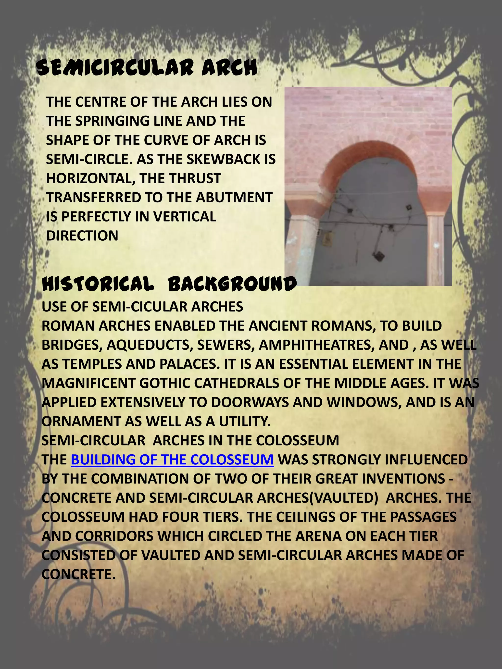SEMICIRCULAR ARCH
THE CENTRE OF THE ARCH LIES ON
THE SPRINGING LINE AND THE
SHAPE OF THE CURVE OF ARCH IS
SEMI-CIRCLE. AS THE SKEWBACK IS
HORIZONTAL, THE THRUST
TRANSFERRED TO THE ABUTMENT
IS PERFECTLY IN VERTICAL
DIRECTION
HISTORICAL BACKGROUND
USE OF SEMI-CICULAR ARCHES
ROMAN ARCHES ENABLED THE ANCIENT ROMANS, TO BUILD
BRIDGES, AQUEDUCTS, SEWERS, AMPHITHEATRES, AND , AS WELL
AS TEMPLES AND PALACES. IT IS AN ESSENTIAL ELEMENT IN THE
MAGNIFICENT GOTHIC CATHEDRALS OF THE MIDDLE AGES. IT WAS
APPLIED EXTENSIVELY TO DOORWAYS AND WINDOWS, AND IS AN
ORNAMENT AS WELL AS A UTILITY.
SEMI-CIRCULAR ARCHES IN THE COLOSSEUM
THE BUILDING OF THE COLOSSEUM WAS STRONGLY INFLUENCED
BY THE COMBINATION OF TWO OF THEIR GREAT INVENTIONS -
CONCRETE AND SEMI-CIRCULAR ARCHES(VAULTED) ARCHES. THE
COLOSSEUM HAD FOUR TIERS. THE CEILINGS OF THE PASSAGES
AND CORRIDORS WHICH CIRCLED THE ARENA ON EACH TIER
CONSISTED OF VAULTED AND SEMI-CIRCULAR ARCHES MADE OF
CONCRETE.
 