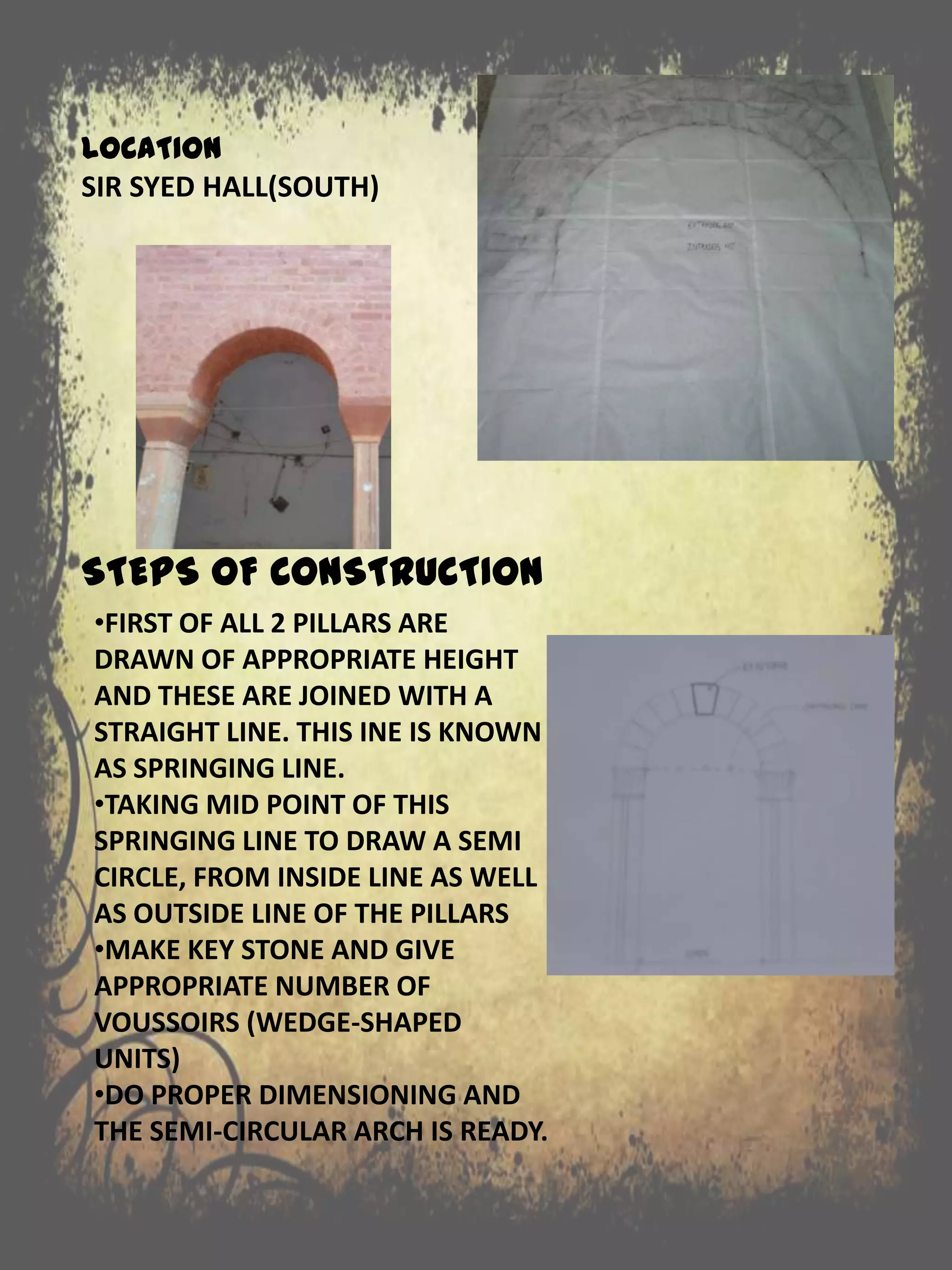 STEPS OF CONSTRUCTION
•FIRST OF ALL 2 PILLARS ARE
DRAWN OF APPROPRIATE HEIGHT
AND THESE ARE JOINED WITH A
STRAIGHT LINE. THIS INE IS KNOWN
AS SPRINGING LINE.
•TAKING MID POINT OF THIS
SPRINGING LINE TO DRAW A SEMI
CIRCLE, FROM INSIDE LINE AS WELL
AS OUTSIDE LINE OF THE PILLARS
•MAKE KEY STONE AND GIVE
APPROPRIATE NUMBER OF
VOUSSOIRS (WEDGE-SHAPED
UNITS)
•DO PROPER DIMENSIONING AND
THE SEMI-CIRCULAR ARCH IS READY.
LOCATION
SIR SYED HALL(SOUTH)
 
