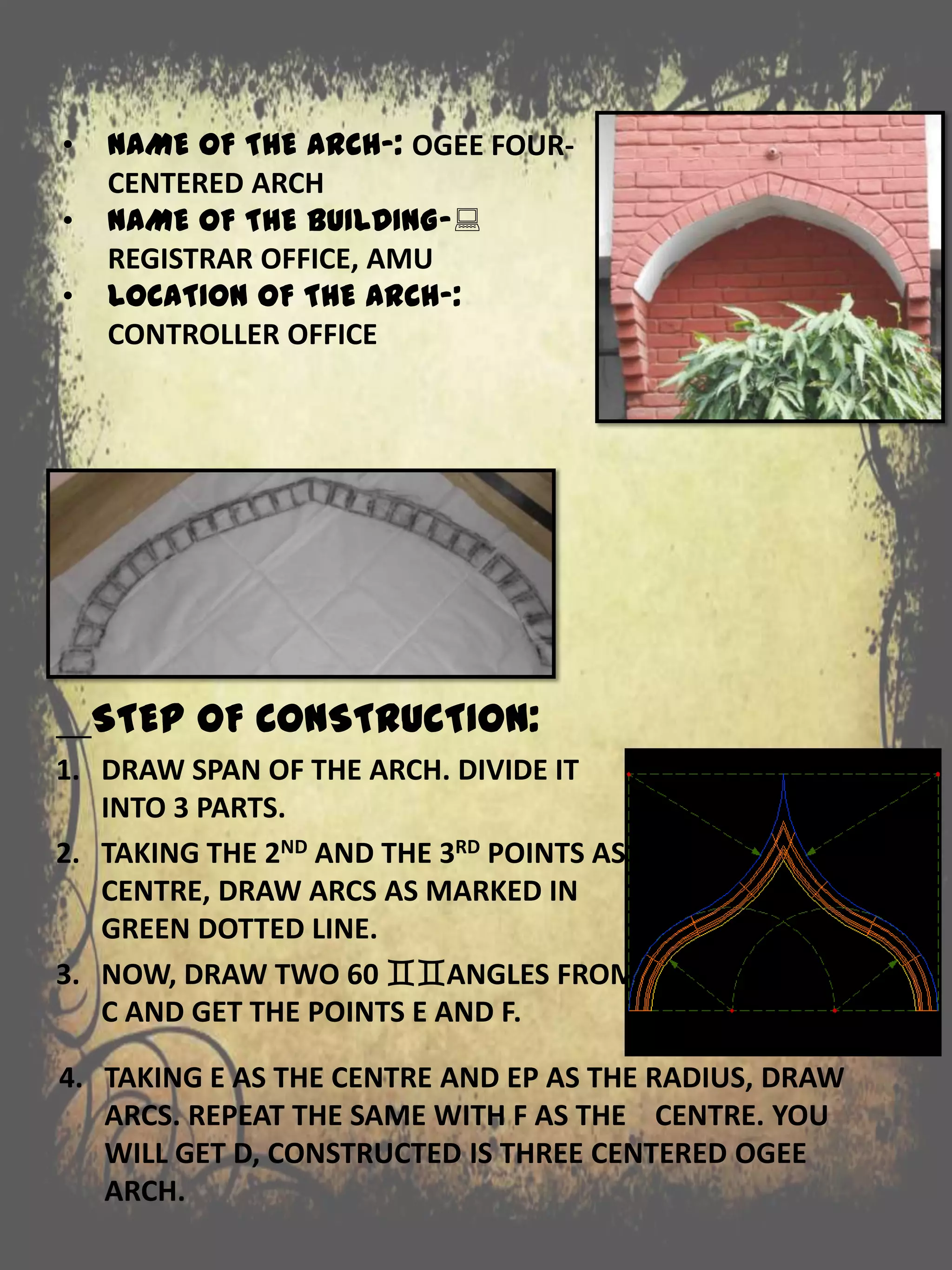 STEP OF CONSTRUCTION:
1. DRAW SPAN OF THE ARCH. DIVIDE IT
INTO 3 PARTS.
2. TAKING THE 2ND AND THE 3RD POINTS AS
CENTRE, DRAW ARCS AS MARKED IN
GREEN DOTTED LINE.
3. NOW, DRAW TWO 60 ANGLES FROM
C AND GET THE POINTS E AND F.
• NAME OF THE ARCH-: OGEE FOUR-
CENTERED ARCH
• NAME OF THE BUILDING-:
REGISTRAR OFFICE, AMU
• LOCATION OF THE ARCH-:
CONTROLLER OFFICE
4. TAKING E AS THE CENTRE AND EP AS THE RADIUS, DRAW
ARCS. REPEAT THE SAME WITH F AS THE CENTRE. YOU
WILL GET D, CONSTRUCTED IS THREE CENTERED OGEE
ARCH.
 