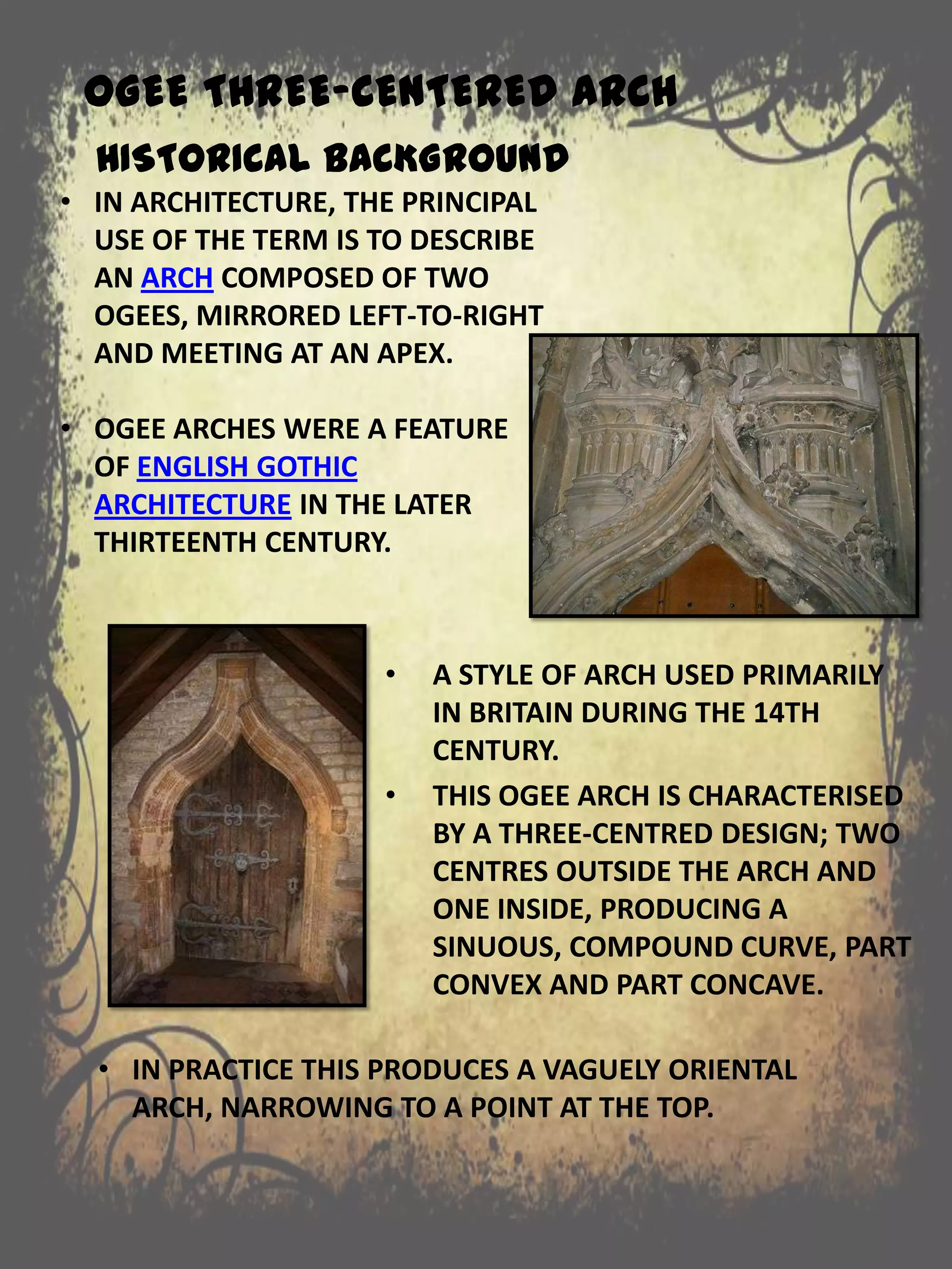 OGEE THREE-CENTERED ARCH
• A STYLE OF ARCH USED PRIMARILY
IN BRITAIN DURING THE 14TH
CENTURY.
• THIS OGEE ARCH IS CHARACTERISED
BY A THREE-CENTRED DESIGN; TWO
CENTRES OUTSIDE THE ARCH AND
ONE INSIDE, PRODUCING A
SINUOUS, COMPOUND CURVE, PART
CONVEX AND PART CONCAVE.
HISTORICAL BACKGROUND
• IN ARCHITECTURE, THE PRINCIPAL
USE OF THE TERM IS TO DESCRIBE
AN ARCH COMPOSED OF TWO
OGEES, MIRRORED LEFT-TO-RIGHT
AND MEETING AT AN APEX.
• OGEE ARCHES WERE A FEATURE
OF ENGLISH GOTHIC
ARCHITECTURE IN THE LATER
THIRTEENTH CENTURY.
• IN PRACTICE THIS PRODUCES A VAGUELY ORIENTAL
ARCH, NARROWING TO A POINT AT THE TOP.
 