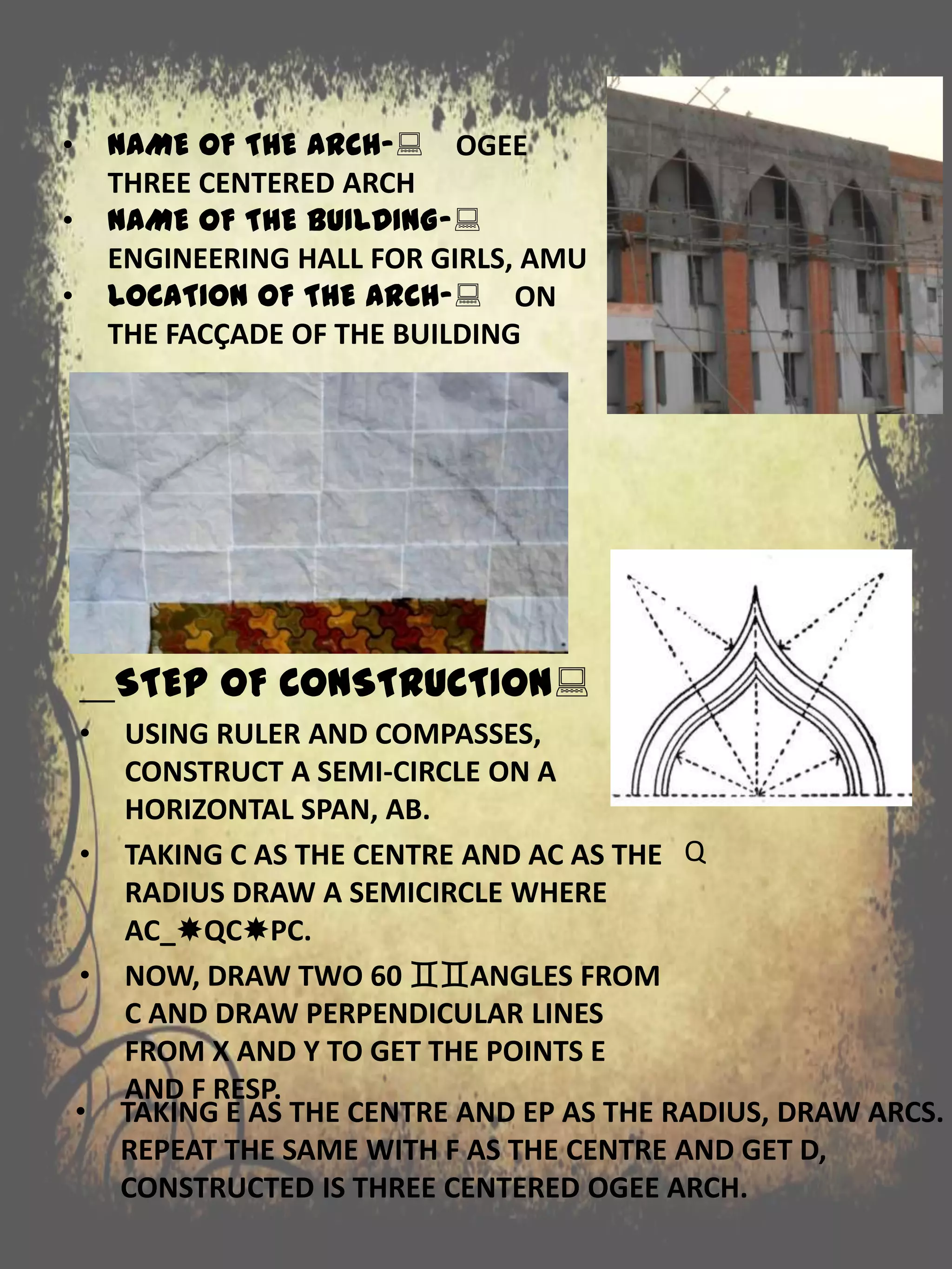 STEP OF CONSTRUCTION:
• USING RULER AND COMPASSES,
CONSTRUCT A SEMI-CIRCLE ON A
HORIZONTAL SPAN, AB.
• TAKING C AS THE CENTRE AND AC AS THE
RADIUS DRAW A SEMICIRCLE WHERE
AC_QCPC.
• NOW, DRAW TWO 60 ANGLES FROM
C AND DRAW PERPENDICULAR LINES
FROM X AND Y TO GET THE POINTS E
AND F RESP.
• NAME OF THE ARCH-: OGEE
THREE CENTERED ARCH
• NAME OF THE BUILDING-:
ENGINEERING HALL FOR GIRLS, AMU
• LOCATION OF THE ARCH-: ON
THE FACÇADE OF THE BUILDING
Q
• TAKING E AS THE CENTRE AND EP AS THE RADIUS, DRAW ARCS.
REPEAT THE SAME WITH F AS THE CENTRE AND GET D,
CONSTRUCTED IS THREE CENTERED OGEE ARCH.
 