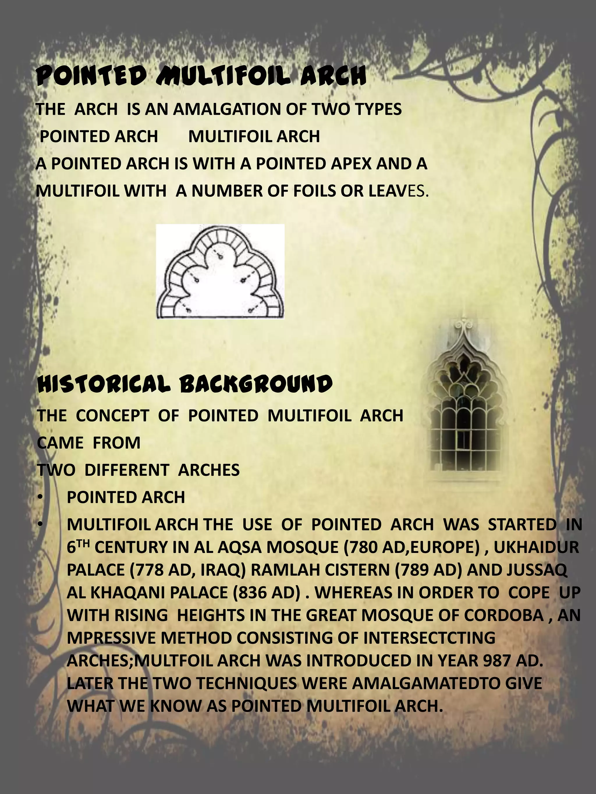POINTED MULTIFOIL ARCH
THE ARCH IS AN AMALGATION OF TWO TYPES
POINTED ARCH MULTIFOIL ARCH
A POINTED ARCH IS WITH A POINTED APEX AND A
MULTIFOIL WITH A NUMBER OF FOILS OR LEAVES.
HISTORICAL BACKGROUND
THE CONCEPT OF POINTED MULTIFOIL ARCH
CAME FROM
TWO DIFFERENT ARCHES
• POINTED ARCH
• MULTIFOIL ARCH THE USE OF POINTED ARCH WAS STARTED IN
6TH CENTURY IN AL AQSA MOSQUE (780 AD,EUROPE) , UKHAIDUR
PALACE (778 AD, IRAQ) RAMLAH CISTERN (789 AD) AND JUSSAQ
AL KHAQANI PALACE (836 AD) . WHEREAS IN ORDER TO COPE UP
WITH RISING HEIGHTS IN THE GREAT MOSQUE OF CORDOBA , AN
MPRESSIVE METHOD CONSISTING OF INTERSECTCTING
ARCHES;MULTFOIL ARCH WAS INTRODUCED IN YEAR 987 AD.
LATER THE TWO TECHNIQUES WERE AMALGAMATEDTO GIVE
WHAT WE KNOW AS POINTED MULTIFOIL ARCH.
 
