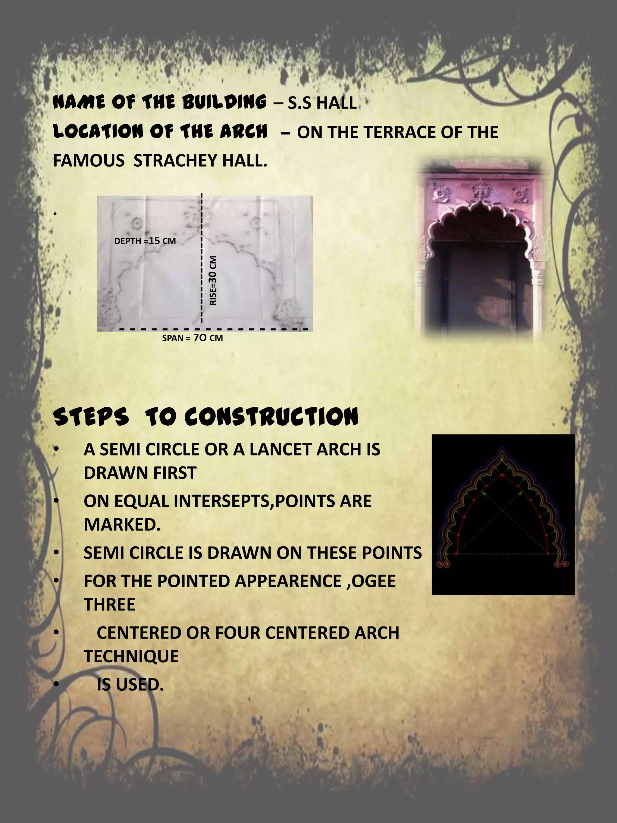 NAME OF THE BUILDING – S.S HALL
LOCATION OF THE ARCH – ON THE TERRACE OF THE
FAMOUS STRACHEY HALL.
.
STEPS TO construction
• A SEMI CIRCLE OR A LANCET ARCH IS
DRAWN FIRST
• ON EQUAL INTERSEPTS,POINTS ARE
MARKED.
• SEMI CIRCLE IS DRAWN ON THESE POINTS
• FOR THE POINTED APPEARENCE ,OGEE
THREE
• CENTERED OR FOUR CENTERED ARCH
TECHNIQUE
• IS USED.
- - - - - - - - - - - - - - - - - -SPAN = 7O CM
---------------------RISE=30CM
DEPTH =15 CM
 
