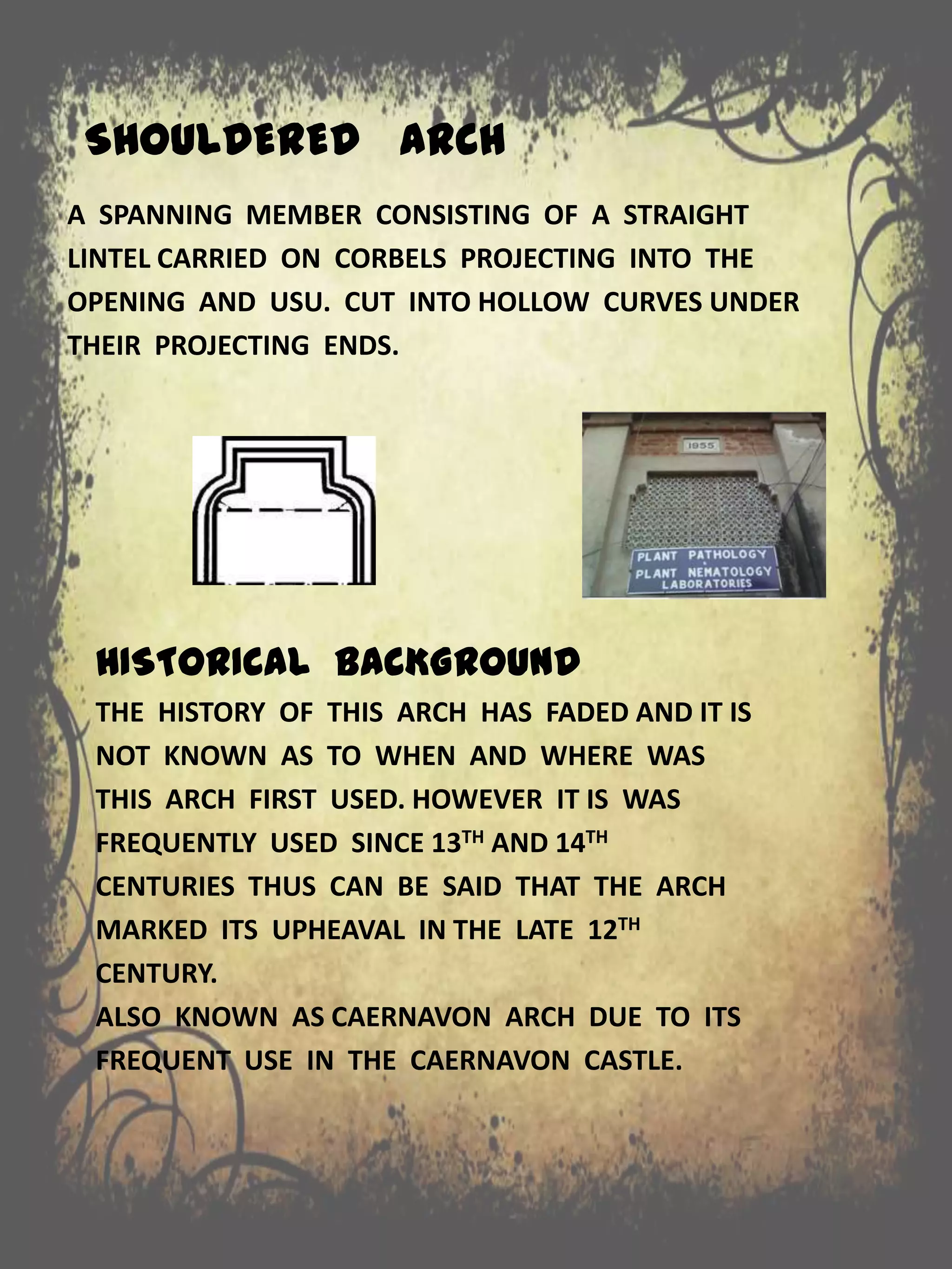 SHOULDERED ARCH
A SPANNING MEMBER CONSISTING OF A STRAIGHT
LINTEL CARRIED ON CORBELS PROJECTING INTO THE
OPENING AND USU. CUT INTO HOLLOW CURVES UNDER
THEIR PROJECTING ENDS.
HISTORICAL BACKGROUND
THE HISTORY OF THIS ARCH HAS FADED AND IT IS
NOT KNOWN AS TO WHEN AND WHERE WAS
THIS ARCH FIRST USED. HOWEVER IT IS WAS
FREQUENTLY USED SINCE 13TH AND 14TH
CENTURIES THUS CAN BE SAID THAT THE ARCH
MARKED ITS UPHEAVAL IN THE LATE 12TH
CENTURY.
ALSO KNOWN AS CAERNAVON ARCH DUE TO ITS
FREQUENT USE IN THE CAERNAVON CASTLE.
 