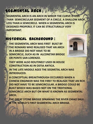 SEGMENTAL ARCH
SEGMENTAL ARCH IS AN ARCH IN WHICH THE CURVE IS LESS
THAN SEMICIRCULAR SEGMENT OF A CIRCLE. A SHALLOW ARCH ,
LESS THAN A SEMICIRCLE. WHEN A SEGMENTAL ARCH IS
DESIGNED PROPERLY, IT CAN BE STRUCTURALLY VERY
IMPORTANT.
• IN THE LATE MIDDLE AGES THE SEGMETAL ARCH WAS
INTRODUCED.
• A CONCEPTUAL BREAKTHROUGH OCCURRED WHEN A
CHINESE ENGINEER WAS THE FIRST TO REALISZE THAT AN RCH
DID NOT HAVE TO BE SEMICIRCULAR. A BRIDGE COULD BE
BUILT WHICH WAS BASED NOT ON THE TRDITIONAL
SEMICIRCLE ARCH BUT ON WHAT IS KNOWN AS SEGMENTAL
ARCH.
• THE GREAT STONE BRIDGE SPANNING THE RIVER CHIAO SHUI
IS THE WORLD’S FIRST SEGMENTAL ARCH BRIDGE.
HISTORICAL BACKGROUND :
• THE SEGMENTAL ARCH WAS FIRST BUILT BY
THE ROMANS WHO REALISED THAT AN ARCH
IN A BRIDGE DID NOT HAVE TO BE
SEMICIRCLE, SUCH AS IN ALCONETAR BRIDGE
OR PONTE SAN LORENZO.
• THEY WERE ALSO ROUTINELY USED IN HOUSE
CONSTRUCTION AS IN OSTIA ANTICA.
 