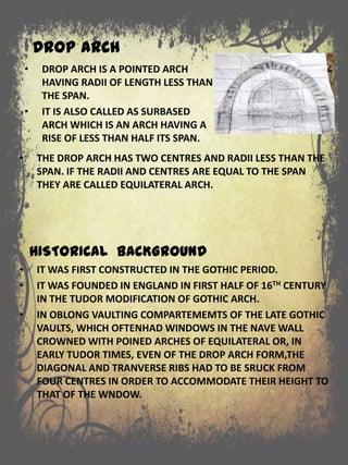 DROP ARCH
• THE DROP ARCH HAS TWO CENTRES AND RADII LESS THAN THE
SPAN. IF THE RADII AND CENTRES ARE EQUAL TO THE SPAN
THEY ARE CALLED EQUILATERAL ARCH.
HISTORICAL BACKGROUND
• IT WAS FIRST CONSTRUCTED IN THE GOTHIC PERIOD.
• IT WAS FOUNDED IN ENGLAND IN FIRST HALF OF 16TH CENTURY
IN THE TUDOR MODIFICATION OF GOTHIC ARCH.
• IN OBLONG VAULTING COMPARTEMEMTS OF THE LATE GOTHIC
VAULTS, WHICH OFTENHAD WINDOWS IN THE NAVE WALL
CROWNED WITH POINED ARCHES OF EQUILATERAL OR, IN
EARLY TUDOR TIMES, EVEN OF THE DROP ARCH FORM,THE
DIAGONAL AND TRANVERSE RIBS HAD TO BE SRUCK FROM
FOUR CENTRES IN ORDER TO ACCOMMODATE THEIR HEIGHT TO
THAT OF THE WNDOW.
• DROP ARCH IS A POINTED ARCH
HAVING RADII OF LENGTH LESS THAN
THE SPAN.
• IT IS ALSO CALLED AS SURBASED
ARCH WHICH IS AN ARCH HAVING A
RISE OF LESS THAN HALF ITS SPAN.
 