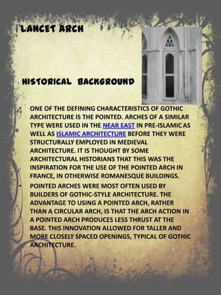 LANCET ARCH
HISTORICAL BACKGROUND
• ONE OF THE DEFINING CHARACTERISTICS OF GOTHIC
ARCHITECTURE IS THE POINTED. ARCHES OF A SIMILAR
TYPE WERE USED IN THE NEAR EAST IN PRE-ISLAMIC AS
WELL AS ISLAMIC ARCHITECTURE BEFORE THEY WERE
STRUCTURALLY EMPLOYED IN MEDIEVAL
ARCHITECTURE. IT IS THOUGHT BY SOME
ARCHITECTURAL HISTORIANS THAT THIS WAS THE
INSPIRATION FOR THE USE OF THE POINTED ARCH IN
FRANCE, IN OTHERWISE ROMANESQUE BUILDINGS.
• POINTED ARCHES WERE MOST OFTEN USED BY
BUILDERS OF GOTHIC-STYLE ARCHITECTURE. THE
ADVANTAGE TO USING A POINTED ARCH, RATHER
THAN A CIRCULAR ARCH, IS THAT THE ARCH ACTION IN
A POINTED ARCH PRODUCES LESS THRUST AT THE
BASE. THIS INNOVATION ALLOWED FOR TALLER AND
MORE CLOSELY SPACED OPENINGS, TYPICAL OF GOTHIC
ARCHITECTURE.
 