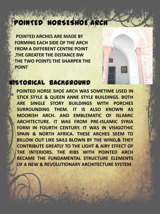 POINTED HORSESHOE ARCH
.
HISTORICAL BACKGROUND
POINTED HORSE SHOE ARCH WAS SOMETIME USED IN
STICK STYLE & QUEEN ANNE STYLE BUILDINGS. BOTH
ARE SINGLE STORY BUILDINGS WITH PORCHES
SURROUNDING THEM. IT IS ALSO KNOWN AS
MOORISH ARCH. AND EMBLEMATIC OF ISLAMIC
ARCHITECTURE. IT WAS FROM PRE-ISLAMIC SYRIA
FORM IN FOURTH CENTURY. IT WAS IN VISIGOTHIC
SPAIN & NORTH AFRICA. THESE ARCHES SEEM TO
BILLOW OUT LIKE SAILS BLOWN BY THE WIND,& THEY
CONTRIBUTE GREATLY TO THE LIGHT & AIRY EFFECT OF
THE INTERIORS. THE RIBS WITH POINTED ARCH
BECAME THE FUNDAMENTAL STRUCTURE ELEMENTS
OF A NEW & REVOLUTIONARY ARCHITECTURE SYSTEM.
POINTED ARCHES ARE MADE BY
FORMING EACH SIDE OF THE ARCH
FROM A DIFFERENT CENTRE POINT
,THE GREATER THE DISTANCE BW
THE TWO POINTS THE SHARPER THE
POINT
 