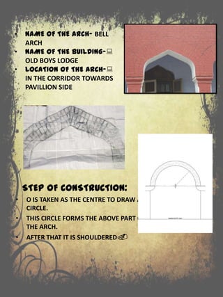 • NAME OF THE ARCH- BELL
ARCH
• NAME OF THE BUILDING-:
OLD BOYS LODGE
• LOCATION OF THE ARCH-:
IN THE CORRIDOR TOWARDS
PAVILLION SIDE
STEP OF CONSTRUCTION:
• O IS TAKEN AS THE CENTRE TO DRAW A
CIRCLE.
• THIS CIRCLE FORMS THE ABOVE PART OF
THE ARCH.
• AFTER THAT IT IS SHOULDERED.
 