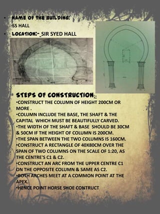 STEPS OF CONSTRUCTION:-
•CONSTRUCT THE COLUMN OF HEIGHT 200CM OR
MORE .
•COLUMN INCLUDE THE BASE, THE SHAFT & THE
CAPITAL WHICH MUST BE BEAUTIFULLY CARVED.
•THE WIDTH OF THE SHAFT & BASE SHOULD BE 30CM
& 50CM IF THE HEIGHT OF COLUMN IS 200CM.
•THE SPAN BETWEEN THE TWO COLUMNS IS 160CM.
•CONSTRUCT A RECTANGLE OF 40X80CM OVER THE
SPAN OF TWO COLUMNS ON THE SCALE OF 1:20, AS
THE CENTRE'S C1 & C2.
•CONSTRUCT AN ARC FROM THE UPPER CENTRE C1
ON THE OPPOSITE COLUMN & SAME AS C2.
•BOTH ARCHES MEET AT A COMMON POINT AT THE
APEX.
•HENCE POINT HORSE SHOE CONTRUCT
• Name of the building:
SS HALL
• LOCATION:- SIR SYED HALL
 