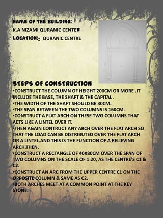 STEPS OF CONSTRUCTION
•CONSTRUCT THE COLUMN OF HEIGHT 200CM OR MORE .IT
INCLUDE THE BASE, THE SHAFT & THE CAPITAL .
•THE WIDTH OF THE SHAFT SHOULD BE 30CM.
•THE SPAN BETWEEN THE TWO COLUMNS IS 160CM.
•CONSTRUCT A FLAT ARCH ON THESE TWO COLUMNS THAT
ACTS LIKE A LINTEL OVER IT.
•THEN AGAIN CONTRUCT ANY ARCH OVER THE FLAT ARCH SO
THAT THE LOAD CAN BE DISTRIBUTED OVER THE FLAT ARCH
OR A LINTEL.AND THIS IS THE FUNCTION OF A RELIEVING
ARCH.THEN,
•CONSTRUCT A RECTANGLE OF 40X80CM OVER THE SPAN OF
TWO COLUMNS ON THE SCALE OF 1:20, AS THE CENTRE'S C1 &
C2.
•CONSTRUCT AN ARC FROM THE UPPER CENTRE C1 ON THE
OPPOSITE COLUMN & SAME AS C2.
•BOTH ARCHES MEET AT A COMMON POINT AT THE KEY
STONE.
Name of the building:
K.A NIZAMI QURANIC CENTER
LOCATION:- QURANIC CENTRE
 