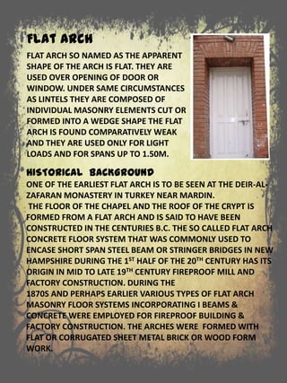 HISTORICAL BACKGROUND
ONE OF THE EARLIEST FLAT ARCH IS TO BE SEEN AT THE DEIR-AL-
ZAFARAN MONASTERY IN TURKEY NEAR MARDIN.
THE FLOOR OF THE CHAPEL AND THE ROOF OF THE CRYPT IS
FORMED FROM A FLAT ARCH AND IS SAID TO HAVE BEEN
CONSTRUCTED IN THE CENTURIES B.C. THE SO CALLED FLAT ARCH
CONCRETE FLOOR SYSTEM THAT WAS COMMONLY USED TO
ENCASE SHORT SPAN STEEL BEAM OR STRINGER BRIDGES IN NEW
HAMPSHIRE DURING THE 1ST HALF OF THE 20TH CENTURY HAS ITS
ORIGIN IN MID TO LATE 19TH CENTURY FIREPROOF MILL AND
FACTORY CONSTRUCTION. DURING THE
1870S AND PERHAPS EARLIER VARIOUS TYPES OF FLAT ARCH
MASONRY FLOOR SYSTEMS INCORPORATING I BEAMS &
CONCRETE WERE EMPLOYED FOR FIREPROOF BUILDING &
FACTORY CONSTRUCTION. THE ARCHES WERE FORMED WITH
FLAT OR CORRUGATED SHEET METAL BRICK OR WOOD FORM
WORK.
FLAT ARCH SO NAMED AS THE APPARENT
SHAPE OF THE ARCH IS FLAT. THEY ARE
USED OVER OPENING OF DOOR OR
WINDOW. UNDER SAME CIRCUMSTANCES
AS LINTELS THEY ARE COMPOSED OF
INDIVIDUAL MASONRY ELEMENTS CUT OR
FORMED INTO A WEDGE SHAPE THE FLAT
ARCH IS FOUND COMPARATIVELY WEAK
AND THEY ARE USED ONLY FOR LIGHT
LOADS AND FOR SPANS UP TO 1.50M.
Flat Arch
 