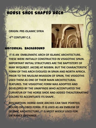 HORSE SHOE SHAPED ARCH
ORIGIN: PRE-ISLAMIC SYRIA
4TH CENTURY C.E.
HISTORICAL BACKGROUND
IT IS AN EMBLEMATIC ARCH OF ISLAMIC ARCHITECTURE.
THESE WERE INITIALLY CONSTRUCTED IN VISIGOTHIC SPAIN.
IMPORTANT INITIAL STRUCTURES ARE THE BAPTISTERY OF
MAR YA’QUB(ST. JACOB) AT NISIBIN. BUT THE CHARACTERSTIC
FORM OF THIS ARCH EVOLVED IN SPAIN AND NORTH AFRICA.
PRIOR TO THE MUSLIM INVASION OF SPAIN, THE VISIGOTHS
USED THEM AS ONE OF THEIR MAIN ARCHITECTURAL
FEATURES. THE VISIGOTHIC FORM WAS ADOPTED AND
DEVELOPED BY THE UMAYYADS WHO ACCENTUATED THE
CURVATUR OF THE HORSE SHOE AND ADDED THEALTERNATING
COLORS TO ACCENTUATE ITS SHAPE .
• DESCRIPTION: HORSE-SHOE ARCHES CAN TAKE POINTED,
ROUND OR LOBED FORM. IT IS USED AS AN EMBLEM OF
ISLAMIC ARCHITECTURE. IT IS MOST WIDELY USED FOR
ENTRANCE OPENINGS.
 