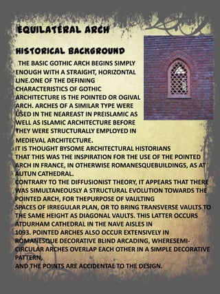 EQUILATERAL ARCH
IT IS THOUGHT BYSOME ARCHITECTURAL HISTORIANS
THAT THIS WAS THE INSPIRATION FOR THE USE OF THE POINTED
ARCH IN FRANCE, IN OTHERWISE ROMANESQUEBUILDINGS, AS AT
AUTUN CATHEDRAL.
CONTRARY TO THE DIFFUSIONIST THEORY, IT APPEARS THAT THERE
WAS SIMULTANEOUSLY A STRUCTURAL EVOLUTION TOWARDS THE
POINTED ARCH, FOR THEPURPOSE OF VAULTING
SPACES OF IRREGULAR PLAN, OR TO BRING TRANSVERSE VAULTS TO
THE SAME HEIGHT AS DIAGONAL VAULTS. THIS LATTER OCCURS
ATDURHAM CATHEDRAL IN THE NAVE AISLES IN
1093. POINTED ARCHES ALSO OCCUR EXTENSIVELY IN
ROMANESQUE DECORATIVE BLIND ARCADING, WHERESEMI-
CIRCULAR ARCHES OVERLAP EACH OTHER IN A SIMPLE DECORATIVE
PATTERN,
AND THE POINTS ARE ACCIDENTAL TO THE DESIGN.
HISTORICAL BACKGROUND
THE BASIC GOTHIC ARCH BEGINS SIMPLY
ENOUGH WITH A STRAIGHT, HORIZONTAL
LINE.ONE OF THE DEFINING
CHARACTERISTICS OF GOTHIC
ARCHITECTURE IS THE POINTED OR OGIVAL
ARCH. ARCHES OF A SIMILAR TYPE WERE
USED IN THE NEAREAST IN PREISLAMIC AS
WELL AS ISLAMIC ARCHITECTURE BEFORE
THEY WERE STRUCTURALLY EMPLOYED IN
MEDIEVAL ARCHITECTURE.
 