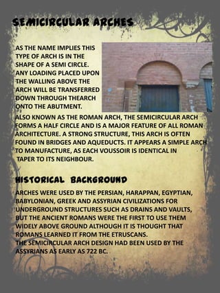 ALSO KNOWN AS THE ROMAN ARCH, THE SEMICIRCULAR ARCH
FORMS A HALF CIRCLE AND IS A MAJOR FEATURE OF ALL ROMAN
ARCHITECTURE. A STRONG STRUCTURE, THIS ARCH IS OFTEN
FOUND IN BRIDGES AND AQUEDUCTS. IT APPEARS A SIMPLE ARCH
TO MANUFACTURE, AS EACH VOUSSOIR IS IDENTICAL IN
TAPER TO ITS NEIGHBOUR.
HISTORICAL BACKGROUND
SEMICIRCULAR ARCHES
AS THE NAME IMPLIES THIS
TYPE OF ARCH IS IN THE
SHAPE OF A SEMI CIRCLE.
ANY LOADING PLACED UPON
THE WALLING ABOVE THE
ARCH WILL BE TRANSFERRED
DOWN THROUGH THEARCH
ONTO THE ABUTMENT.
ARCHES WERE USED BY THE PERSIAN, HARAPPAN, EGYPTIAN,
BABYLONIAN, GREEK AND ASSYRIAN CIVILIZATIONS FOR
UNDERGROUND STRUCTURES SUCH AS DRAINS AND VAULTS,
BUT THE ANCIENT ROMANS WERE THE FIRST TO USE THEM
WIDELY ABOVE GROUND ALTHOUGH IT IS THOUGHT THAT
ROMANS LEARNED IT FROM THE ETRUSCANS.
THE SEMICIRCULAR ARCH DESIGN HAD BEEN USED BY THE
ASSYRIANS AS EARLY AS 722 BC.
 