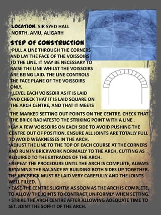 LOCATION: SIR SYED HALL
NORTH, AMU, ALIGARH
•ADJUST THE LINE TO THE TOP OF EACH COURSE AT THE CORNERS
AND RUN IN BRICKWORK NORMALLY TO THE ARCH, CUTTING AS
REQUIRED TO THE EXTRADOS OF THE ARCH.
• REPEAT THE PROCEDURE UNTIL THE ARCH IS COMPLETE, ALWAYS
RETAINING THE BALANCE BY BUILDING BOTH SIDES UP TOGETHER.
THE KEY BRICK MUST BE LAID VERY CAREFULLY AND THE JOINTS
WELL FILLED.
• EASE THE CENTRE SLIGHTLY AS SOON AS THE ARCH IS COMPLETE,
TO ALLOW THE JOINTS TO CONTRACT UNIFORMLY WHEN SETTING.
• STRIKE THE ARCH CENTRE AFTER ALLOWING ADEQUATE TIME TO
SET. JOINT THE SOFFIT OF THE ARCH.
STEP OF CONSTRUCTION
•PULL A LINE THROUGH THE CORNERS
AND LAY THE FACE OF THE VOISSOIRS
TO THE LINE. IT MAY BE NECESSARY TO
RAISE THE LINE WHILST THE VOISSOIRS
ARE BEING LAID. THE LINE CONTROLS
THE FACE PLANE OF THE VOISSOIRS
ONLY.
• LEVEL EACH VOISSOIR AS IT IS LAID
AND CHECK THAT IT IS LAID SQUARE ON
THE ARCH CENTRE, AND THAT IT MEETS
•LAY A FEW VOISSOIRS ON EACH SIDE TO AVOID PUSHING THE
CENTRE OUT OF POSITION. ENSURE ALL JOINTS ARE TOTALLY FULL
TO AVOID WEAKNESSES IN THE ARCH.
THE MARKED SETTING OUT POINTS ON THE CENTRE. CHECK THAT
THE BRICK RADIATESTO THE STRIKING POINT WITH A LINE .
 