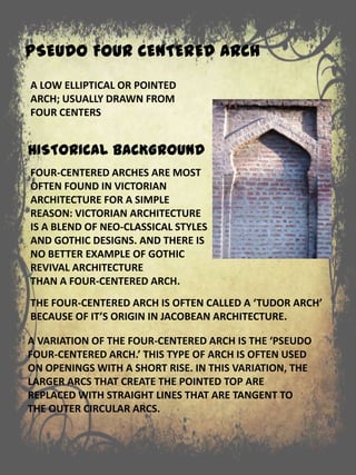 PSEUDO FOUR CENTERED ARCH
FOUR-CENTERED ARCHES ARE MOST
OFTEN FOUND IN VICTORIAN
ARCHITECTURE FOR A SIMPLE
REASON: VICTORIAN ARCHITECTURE
IS A BLEND OF NEO-CLASSICAL STYLES
AND GOTHIC DESIGNS. AND THERE IS
NO BETTER EXAMPLE OF GOTHIC
REVIVAL ARCHITECTURE
THAN A FOUR-CENTERED ARCH.
THE FOUR-CENTERED ARCH IS OFTEN CALLED A ‘TUDOR ARCH’
BECAUSE OF IT’S ORIGIN IN JACOBEAN ARCHITECTURE.
A VARIATION OF THE FOUR-CENTERED ARCH IS THE ‘PSEUDO
FOUR-CENTERED ARCH.’ THIS TYPE OF ARCH IS OFTEN USED
ON OPENINGS WITH A SHORT RISE. IN THIS VARIATION, THE
LARGER ARCS THAT CREATE THE POINTED TOP ARE
REPLACED WITH STRAIGHT LINES THAT ARE TANGENT TO
THE OUTER CIRCULAR ARCS.
A LOW ELLIPTICAL OR POINTED
ARCH; USUALLY DRAWN FROM
FOUR CENTERS
HISTORICAL BACKGROUND
 