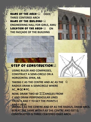 STEP OF CONSTRUCTION:
• USING RULER AND COMPASSES,
CONSTRUCT A SEMI-CIRCLE ON A
HORIZONTAL SPAN, AB.
• TAKING C AS THE CENTRE AND AC AS THE
RADIUS DRAW A SEMICIRCLE WHERE
AC_QCPC.
• NOW, DRAW TWO 60 ANGLES FROM
C AND DRAW PERPENDICULAR LINES
FROM X AND Y TO GET THE POINTS E
AND F RESP.
• NAME OF THE ARCH-: OGEE
THREE CENTERED ARCH
• NAME OF THE BUILDING-:
ENGINEERING HALL FOR GIRLS, AMU
• LOCATION OF THE ARCH-: ON
THE FACÇADE OF THE BUILDING
Q
• TAKING E AS THE CENTRE AND EP AS THE RADIUS, DRAW ARCS.
REPEAT THE SAME WITH F AS THE CENTRE AND GET D,
CONSTRUCTED IS THREE CENTERED OGEE ARCH.
 