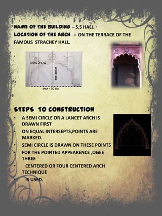 NAME OF THE BUILDING – S.S HALL
LOCATION OF THE ARCH – ON THE TERRACE OF THE
FAMOUS STRACHEY HALL.
.
STEPS TO construction
• A SEMI CIRCLE OR A LANCET ARCH IS
DRAWN FIRST
• ON EQUAL INTERSEPTS,POINTS ARE
MARKED.
• SEMI CIRCLE IS DRAWN ON THESE POINTS
• FOR THE POINTED APPEARENCE ,OGEE
THREE
• CENTERED OR FOUR CENTERED ARCH
TECHNIQUE
• IS USED.
- - - - - - - - - - - - - - - - - -SPAN = 7O CM
---------------------RISE=30CM
DEPTH =15 CM
 