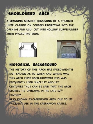 SHOULDERED ARCH
A SPANNING MEMBER CONSISTING OF A STRAIGHT
LINTEL CARRIED ON CORBELS PROJECTING INTO THE
OPENING AND USU. CUT INTO HOLLOW CURVES UNDER
THEIR PROJECTING ENDS.
HISTORICAL BACKGROUND
THE HISTORY OF THIS ARCH HAS FADED AND IT IS
NOT KNOWN AS TO WHEN AND WHERE WAS
THIS ARCH FIRST USED. HOWEVER IT IS WAS
FREQUENTLY USED SINCE 13TH AND 14TH
CENTURIES THUS CAN BE SAID THAT THE ARCH
MARKED ITS UPHEAVAL IN THE LATE 12TH
CENTURY.
ALSO KNOWN AS CAERNAVON ARCH DUE TO ITS
FREQUENT USE IN THE CAERNAVON CASTLE.
 