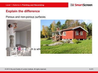 Level 1 Diploma in Painting and Decorating
© 2013 City and Guilds of London Institute. All rights reserved. 4 of 9
Explain the difference
Porous and non-porous surfaces
Can you identify which is which?
 