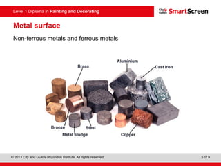 Level 1 Diploma in Painting and Decorating
© 2013 City and Guilds of London Institute. All rights reserved. 5 of 9
Metal surface
Non-ferrous metals and ferrous metals
 