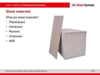 Level 1 Diploma in Painting and Decorating
© 2013 City and Guilds of London Institute. All rights reserved. 6 of 9
Sheet materials
What are sheet materials?
• Plasterboard
• Hardboard
• Plywood
• Chipboard
• MDF
 