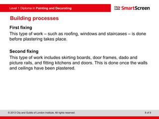 Level 1 Diploma in Painting and Decorating
© 2013 City and Guilds of London Institute. All rights reserved. 8 of 9
Building processes
First fixing
This type of work – such as roofing, windows and staircases – is done
before plastering takes place.
Second fixing
This type of work includes skirting boards, door frames, dado and
picture rails, and fitting kitchens and doors. This is done once the walls
and ceilings have been plastered.
 
