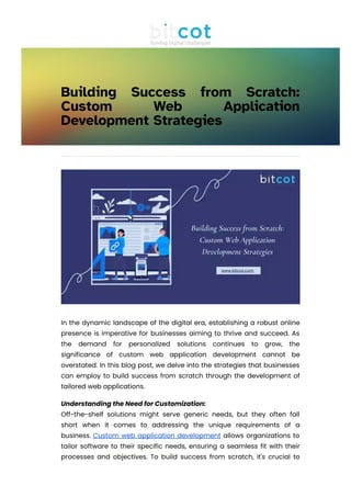 Building Success from Scratch:
Custom Web Application
Development Strategies
In the dynamic landscape of the digital era, establishing a robust online
presence is imperative for businesses aiming to thrive and succeed. As
the demand for personalized solutions continues to grow, the
significance of custom web application development cannot be
overstated. In this blog post, we delve into the strategies that businesses
can employ to build success from scratch through the development of
tailored web applications.
Understanding the Need for Customization:
Off-the-shelf solutions might serve generic needs, but they often fall
short when it comes to addressing the unique requirements of a
business. Custom web application development allows organizations to
tailor software to their specific needs, ensuring a seamless fit with their
processes and objectives. To build success from scratch, it's crucial to
start with a clear understanding of the business's goals, challenges, and
 