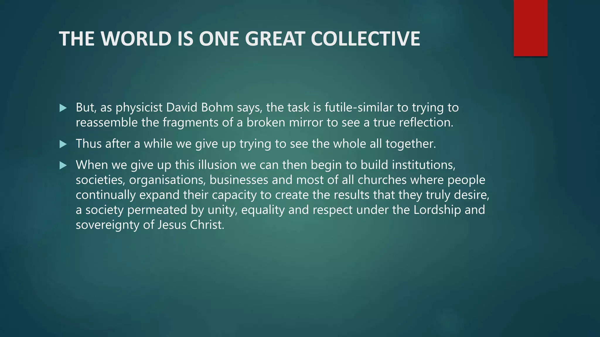 THE WORLD IS ONE GREAT COLLECTIVE
 But, as physicist David Bohm says, the task is futile-similar to trying to
reassemble the fragments of a broken mirror to see a true reflection.
 Thus after a while we give up trying to see the whole all together.
 When we give up this illusion we can then begin to build institutions,
societies, organisations, businesses and most of all churches where people
continually expand their capacity to create the results that they truly desire,
a society permeated by unity, equality and respect under the Lordship and
sovereignty of Jesus Christ.
 
