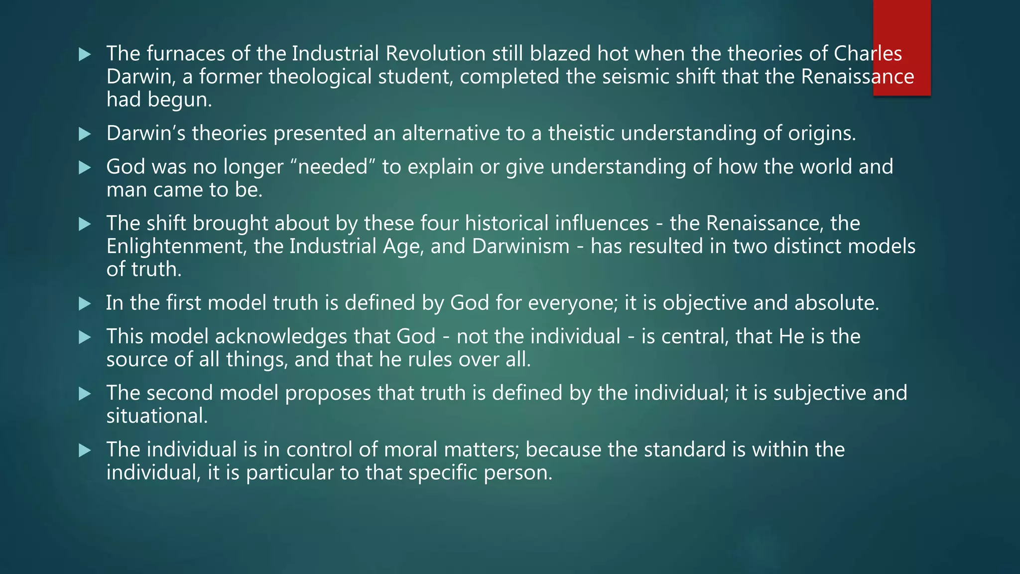  The furnaces of the Industrial Revolution still blazed hot when the theories of Charles
Darwin, a former theological student, completed the seismic shift that the Renaissance
had begun.
 Darwin’s theories presented an alternative to a theistic understanding of origins.
 God was no longer “needed” to explain or give understanding of how the world and
man came to be.
 The shift brought about by these four historical influences - the Renaissance, the
Enlightenment, the Industrial Age, and Darwinism - has resulted in two distinct models
of truth.
 In the first model truth is defined by God for everyone; it is objective and absolute.
 This model acknowledges that God - not the individual - is central, that He is the
source of all things, and that he rules over all.
 The second model proposes that truth is defined by the individual; it is subjective and
situational.
 The individual is in control of moral matters; because the standard is within the
individual, it is particular to that specific person.
 