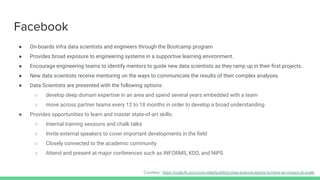 Facebook
● On-boards infra data scientists and engineers through the Bootcamp program
● Provides broad exposure to engineering systems in a supportive learning environment.
● Encourage engineering teams to identify mentors to guide new data scientists as they ramp up in their ﬁrst projects.
● New data scientists receive mentoring on the ways to communicate the results of their complex analyses.
● Data Scientists are presented with the following options:
○ develop deep domain expertise in an area and spend several years embedded with a team
○ move across partner teams every 12 to 18 months in order to develop a broad understanding
● Provides opportunities to learn and master state-of-art skills:
○ Internal training sessions and chalk talks
○ Invite external speakers to cover important developments in the ﬁeld
○ Closely connected to the academic community
○ Attend and present at major conferences such as INFORMS, KDD, and NIPS
Courtesy: https://code.fb.com/core-data/building-data-science-teams-to-have-an-impact-at-scale
 